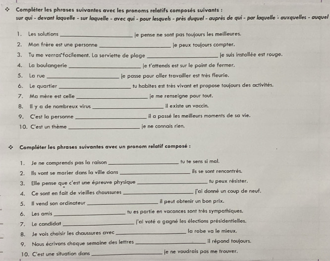 Compléter les phrases suivantes avec les pronoms relatifs composés suivants :
sur qui - devant laquelle - sur laquelle - avec qui - pour lesquels - près duquel - auprès de qui - par laquelle - auxquelles - auquel
1. Les solutions_ je pense ne sont pas toujours les meilleures.
2. Mon frère est une personne _je peux toujours compter.
3. Tu me verras facilement. La serviette de plage _je suis installée est rouge.
4. La boulangerie _je t'attends est sur le point de fermer.
5. La rue_ je passe pour aller travailler est très fleurie.
6. Le quartier _tu habites est très vivant et propose toujours des activités.
7. Ma mère est celle _e me renseigne pour tout.
8. ll y a de nombreux viru _il existe un vaccin.
9. C'est la personne _il a passé les meilleurs moments de sa vie.
10. C'est un thème _je ne connais rien.
Compléter les phrases suivantes avec un pronom relatif composé :
1. Je ne comprends pas la raison_ tu te sens si mal.
2. Ils vont se marier dans la ville dans _ils se sont rencontrés.
3. Elle pense que c'est une épreuve physique_ tu peux résister.
4. Ce sont en fait de vieilles chaussures _j'ai donné un coup de neuf.
5. Il vend son ordinateur _il peut obtenir un bon prix.
6. Les amis _tu es partie en vacances sont très sympathiques.
7. Le candidat _ 'ai voté a gagné les élections présidentielles.
8. Je vois choisir les chaussures avec _la robe va le mieux.
9. Nous écrivons chaque semaine des lettres _il répond toujours.
10. C'est une situation dans _je ne voudrais pas me trouver.