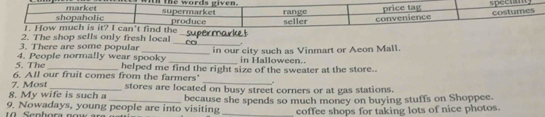 The shop sells only fresh local_ 
3. There are some popular 
_ 
4. People normally wear spooky _in our city such as Vinmart or Aeon Mall. 
in Halloween.. 
5. The _helped me find the right size of the sweater at the store.. 
_ 
6. All our fruit comes from the farmers’ 
7. Most _stores are located on busy street corners or at gas stations. 
8. My wife is such a 
_because she spends so much money on buying stuffs on Shoppee. 
9. Nowadays, young people are into visiting_ 
coffee shops for taking lots of nice photos.