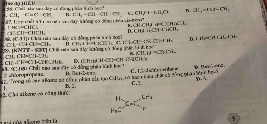 Mức độ HIÉU
u 56. Chất nào sau đây có đồng phân hình học?
A. CH_3-Cequiv C-CH_3. B. CH_3-CH=CH-CH_3 C. CH_2Cl-CH_2Cl. D. CH_2=CCl-CH_3.
u 57. Hợp chất hữu cơ nào sau đây không có đồng phân cis-trans?
A. CHCI=CHCI.
B. CH_3CH_2CH=C(CH_3)CH_3.
C. CH_3CH=CHCH_3. D. CH_3CH_2CH=CHCH_3.
1 8.(C.11) 0: Chất nào sau đây có đồng phân hình học?
A. CH_2=CH-CH=CH_2. B. CH_3-CH=C(CH_3)_2.C.CH_3-CH=CH-CH=CH_2. D. CH_2=CH-CH_2-CH_3.
59. [ KNTT-SBT] | Chất nào sau đây không có đồng phân hình học?
. CH_3-CH=CH-CH_3.
B. (CH_3)_2C=CH-CH_3.
CH_3-CH=CH-CH(CH_3)_2. D. (CH_3)_2CH-CH=CH-CH(CH_3)_2.
60.(C.10) : Chất nào sau đây có đồng phân hình học?
2-chloropropene. B. But-2-ene. C. 1,2-dichloroethane. D. But-1-ene.
61. Trong số các alkene có đồng phân cấu tạo C_5H_10 5, có bao nhiêu chất có đồng phân hình học?
1. C. 3. D. 4.
B. 2.
62. Cho alkene có công thức:
a gọi của alkene trên là
5