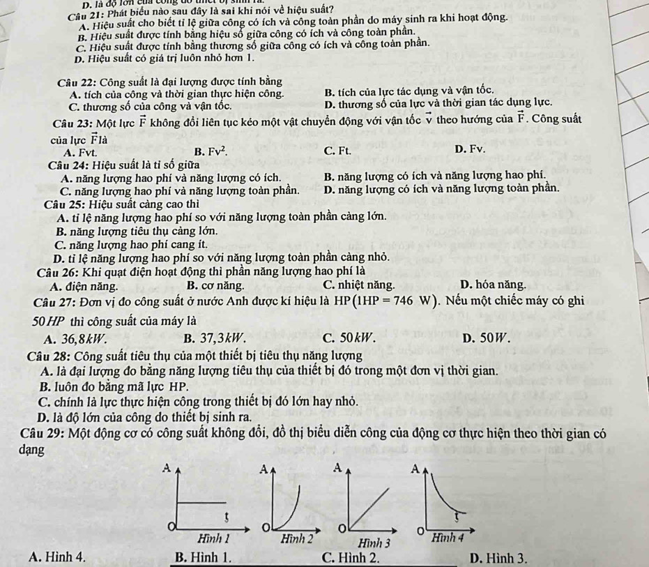 là đó lôn cù cong đó tet bị 3
Câu 21: Phát biểu nào sau đây là sai khi nói về hiệu suất?
A. Hiệu suất cho biết tỉ lệ giữa công có ích và công toàn phần do máy sinh ra khi hoạt động.
B. Hiệu suất được tính bằng hiệu số giữa công có ích và công toàn phần.
C. Hiệu suất được tính bằng thương số giữa công có ích và công toàn phần.
D. Hiệu suất có giá trị luôn nhỏ hơn 1.
Câu 22: Công suất là đại lượng được tính bằng
A. tích của công và thời gian thực hiện công. B. tích của lực tác dụng và vận tốc.
C. thương số của công và vận tốc. D. thương số của lực và thời gian tác dụng lực.
Câu 23: Một lực vector F không đổi liên tục kéo một vật chuyển động với vận tốc vector v theo hướng của vector F. Công suất
của lực vector F là
A. Fvt. B. Fv^2. C. Ft. D. Fv.
Câu 24: Hiệu suất là tỉ số giữa
A. năng lượng hao phí và năng lượng có ích. B. năng lượng có ích và năng lượng hao phí.
C. năng lượng hao phí và năng lượng toàn phần. D. năng lượng có ích và năng lượng toàn phần.
Câu 25: Hiệu suất càng cao thì
A. tỉ lệ năng lượng hao phí so với năng lượng toàn phần càng lớn.
B. năng lượng tiêu thụ càng lớn.
C. năng lượng hao phí cang ít.
D. tỉ lệ năng lượng hao phí so với năng lượng toàn phần càng nhỏ.
Câu 26: Khi quạt điện hoạt động thì phần năng lượng hao phí là
A. điện năng. B. cơ năng. C. nhiệt năng. D. hóa năng.
Câu 27: Đơn vị đo công suất ở nước Anh được kí hiệu là HP(1HP=746W). Nếu một chiếc máy có ghi
50 HP thì công suất của máy là
A. 36,8kW. B. 37,3kW. C. 50 kW. D. 50W.
Câu 28: Công suất tiêu thụ của một thiết bị tiêu thụ năng lượng
A. là đại lượng đo bằng năng lượng tiêu thụ của thiết bị đó trong một đơn vị thời gian.
B. luôn đo bằng mã lực HP.
C. chính là lực thực hiện công trong thiết bị đó lớn hay nhỏ.
D. là độ lớn của công do thiết bị sinh ra.
Câu 29: Một động cơ có công suất không đổi, đồ thị biểu diễn công của động cơ thực hiện theo thời gian có
dạng
A
5
o
Hình 1
A. Hình 4. B. Hình 1. C. Hình 2. D. Hình 3.