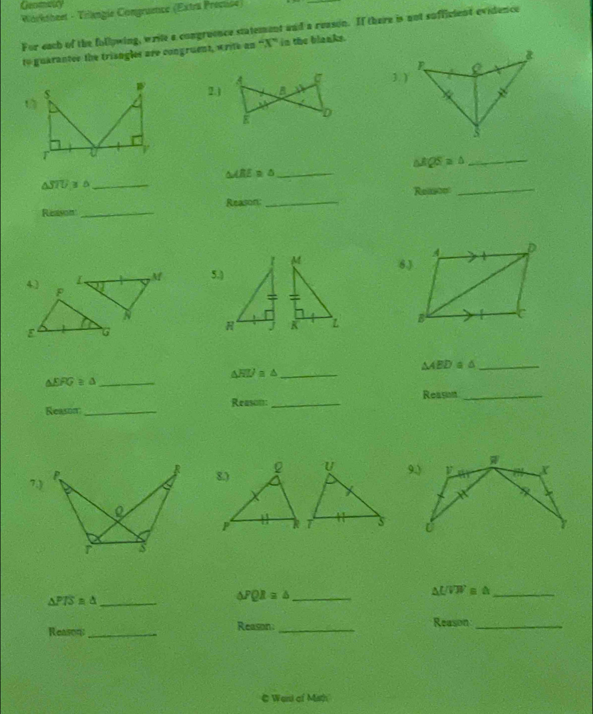 Worktheet - Trangie Congruence (Extra Precuise) 
For each of the follpwing, write a congruence statement and a reason. If there is not sufficient evidence 
to guaranter the trisngles are congruent, write an “ X ” in the blanks.
σ
A 3. ) 
2.) B
E
D
△ RQS≌ △
_ 
_ △ ARE≌ △
_ △ STU≥slant △
C Reasop
_ 
Reason_ Reason: 
_ 
6) 
5.)

△ ABD≌ △ _
△ HIJ≌ △ _
△ EFG≌ △ _ 
Reason_ 
Reason:_ 
Reason_ 
7.) 


_ UVW≌ △
_ △ PTS≌ △
△ PQR≌ △ _ 
Reason 
Reason_ _Reason_ 
C Weri cf Math