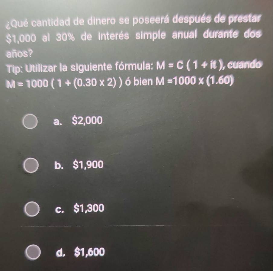 ¿Qué cantidad de dinero se poseerá después de prestar
$1,000 al 30% de interés simple anual durante dos
años?
Tip: Utilizar la siguiente fórmula: M=C(1+it) , cuando
M=1000(1+(0.30* 2)) ó bien M=1000* (1.60)
a. $2,000
b. $1,900
c. $1,300
_
_
d. $1,600