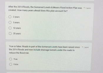 After the 2014 floods, the Somerset Levels & Moors Flood Action Plan was " 1 aoin
created. How many years ahead does this plan account for?
2 years
5 years
10 years
20 years
True or false: Roads in part of the Somerset Levels have been raised since " om
the 2014 floods and now include drainage tunnels under the roads to
reduce the flood risk .
True
False