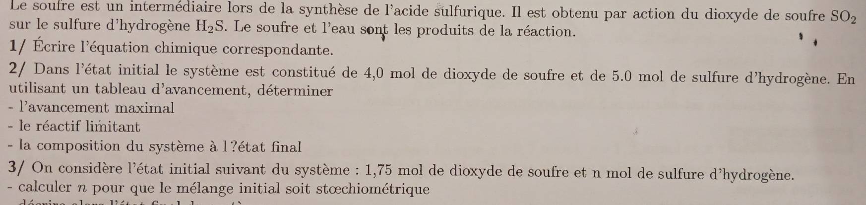 Le soufre est un intermédiaire lors de la synthèse de l'acide sulfurique. Il est obtenu par action du dioxyde de soufre SO_2
sur le sulfure d'hydrogène H_2S. Le soufre et l'eau sont les produits de la réaction. 
1/ Écrire l'équation chimique correspondante. 
2/ Dans l'état initial le système est constitué de 4,0 mol de dioxyde de soufre et de 5.0 mol de sulfure d'hydrogène. En 
utilisant un tableau d'avancement, déterminer 
- l'avancement maximal 
- le réactif limitant 
- la composition du système à l?état final 
3/ On considère l'état initial suivant du système : 1,75 mol de dioxyde de soufre et n mol de sulfure d'hydrogène. 
- calculer n pour que le mélange initial soit stœchiométrique