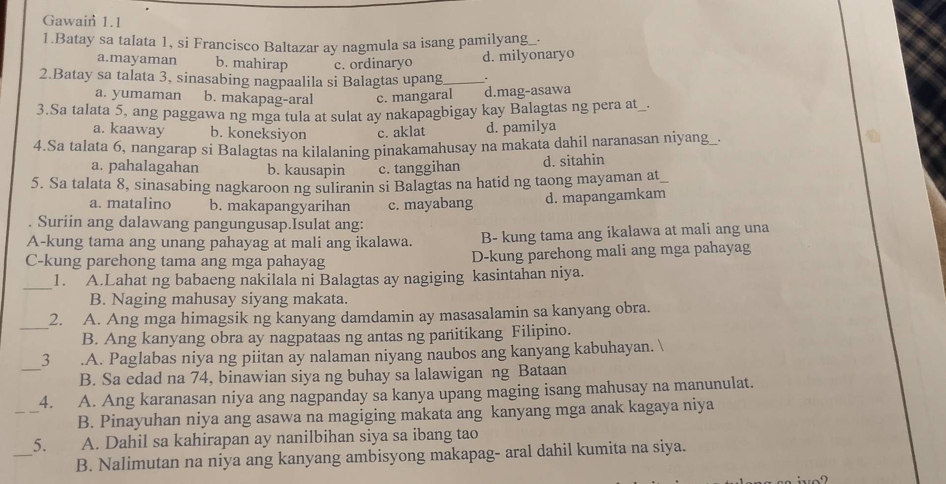 Gawain 1.1
1.Batay sa talata 1, si Francisco Baltazar ay nagmula sa isang pamilyang_·
a.mayaman b. mahirap c. ordinaryo d. milyonaryo
2.Batay sa talata 3, sinasabing nagpaalila si Balagtas upang_
a. yumaman b. makapag-aral c. mangaral d.mag-asawa
3.Sa talata 5, ang paggawa ng mga tula at sulat ay nakapagbigay kay Balagtas ng pera at _.
a. kaaway b. koneksiyon c. aklat
d. pamilya
4.Sa talata 6, nangarap si Balagtas na kilalaning pinakamahusay na makata dahil naranasan niyang .
a. pahalagahan b. kausapin c. tanggihan
d. sitahin
5. Sa talata 8, sinasabing nagkaroon ng suliranin si Balagtas na hatid ng taong mayaman at_
a. matalino b. makapangyarihan c. mayabang
d. mapangamkam
Suriin ang dalawang pangungusap.Isulat ang:
A-kung tama ang unang pahayag at mali ang ikalawa.
B- kung tama ang ikalawa at mali ang una
C-kung parehong tama ang mga pahayag
D-kung parehong mali ang mga pahayag
_
1. A.Lahat ng babaeng nakilala ni Balagtas ay nagiging kasintahan niya.
B. Naging mahusay siyang makata.
_
2. A. Ang mga himagsik ng kanyang damdamin ay masasalamin sa kanyang obra.
B. Ang kanyang obra ay nagpataas ng antas ng panitikang Filipino.
_
3.A. Paglabas niya ng piitan ay nalaman niyang naubos ang kanyang kabuhayan.
B. Sa edad na 74, binawian siya ng buhay sa lalawigan ng Bataan
_
4. A. Ang karanasan niya ang nagpanday sa kanya upang maging isang mahusay na manunulat.
B. Pinayuhan niya ang asawa na magiging makata ang kanyang mga anak kagaya niya
_
5. A. Dahil sa kahirapan ay nanilbihan siya sa ibang tao
B. Nalimutan na niya ang kanyang ambisyong makapag- aral dahil kumita na siya.