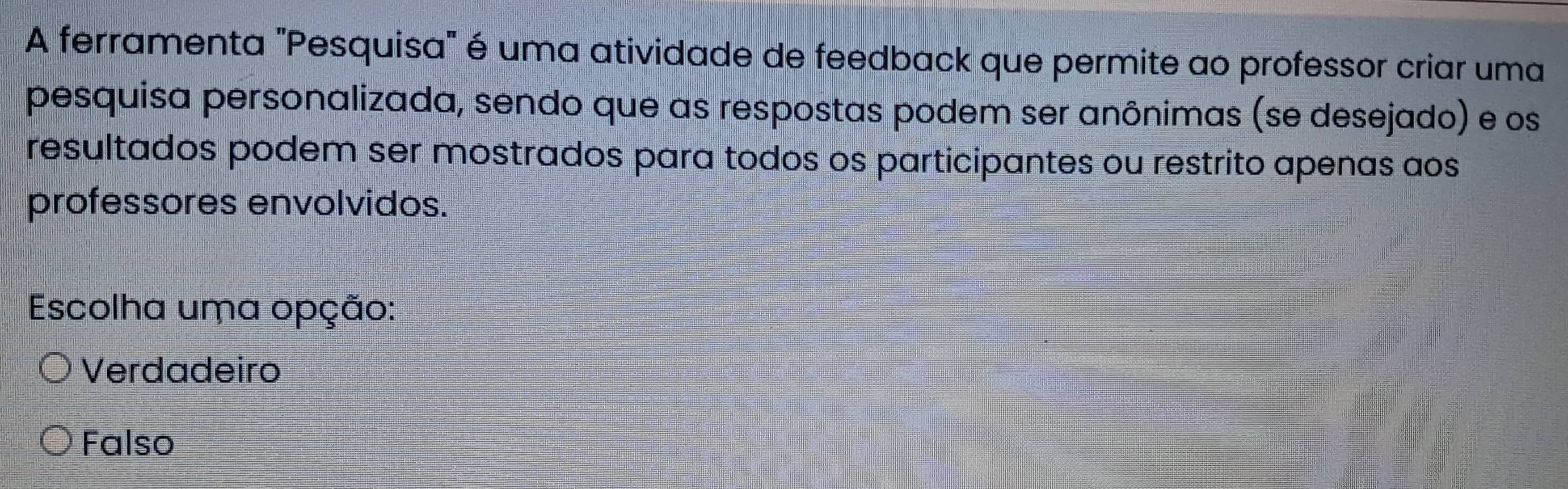 A ferramenta "Pesquisa" é uma atividade de feedback que permite ao professor criar uma
pesquisa personalizada, sendo que as respostas podem ser anônimas (se desejado) e os
resultados podem ser mostrados para todos os participantes ou restrito apenas aos
professores envolvidos.
Escolha uma opção:
Verdadeiro
Falso