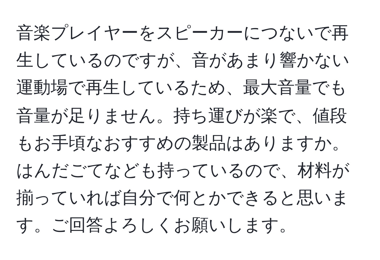 音楽プレイヤーをスピーカーにつないで再生しているのですが、音があまり響かない運動場で再生しているため、最大音量でも音量が足りません。持ち運びが楽で、値段もお手頃なおすすめの製品はありますか。はんだごてなども持っているので、材料が揃っていれば自分で何とかできると思います。ご回答よろしくお願いします。