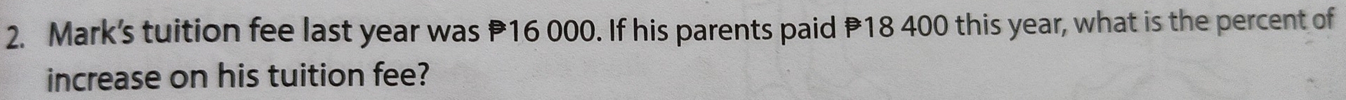 Mark's tuition fee last year was P16 000. If his parents paid P18 400 this year, what is the percent of 
increase on his tuition fee?