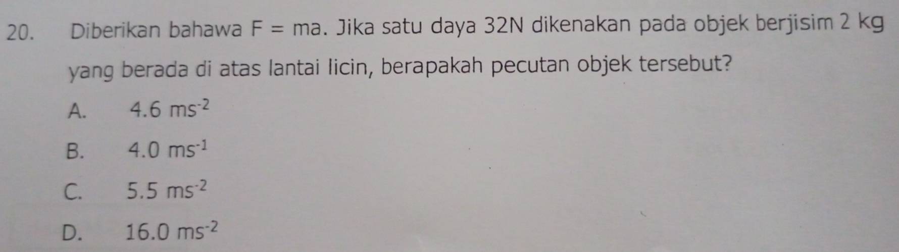 Diberikan bahawa F=ma. Jika satu daya 32N dikenakan pada objek berjisim 2 kg
yang berada di atas lantai licin, berapakah pecutan objek tersebut?
A. 4.6ms^(-2)
B. 4.0ms^(-1)
C. 5.5ms^(-2)
D. 16.0ms^(-2)