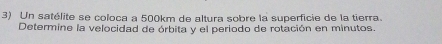 Un satélite se coloca a 500km de altura sobre la superficie de la tierra. 
Determine la velocidad de órbita y el periodo de rotación en minutos.
