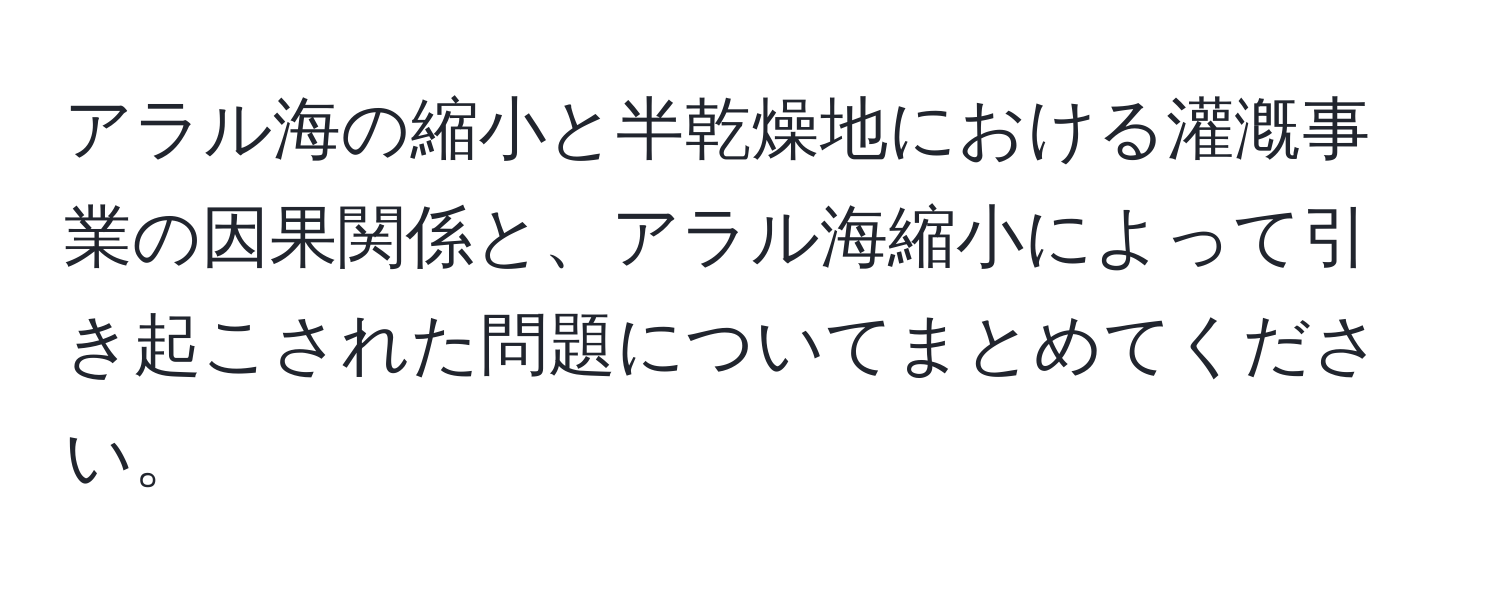 アラル海の縮小と半乾燥地における灌漑事業の因果関係と、アラル海縮小によって引き起こされた問題についてまとめてください。