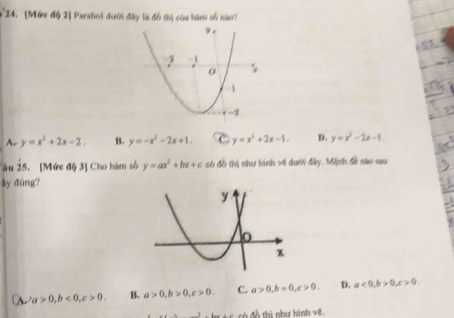 [Mức độ 2] Parabol dưcn đây là đồ thị của hám số nào
Ar y=x^2+2x-2, B. y=-x^2-2x+1, C. y=x^2+2x-1, D. y=x^2-2x-1.
Ấu dot 25 5.[Mức độ 3] Cho hàm số y=ax^2+bx+c có đồ thị như hình về dưcn đây, Mệnh đề nào sau
ây đúng?
A a>0,b<0,c>0. B. a>0,b>0,c>0. c. a>0,b=0,c>0. D. a<0,b>0,c>0.
* tc có đồ thí như hình vẽ.