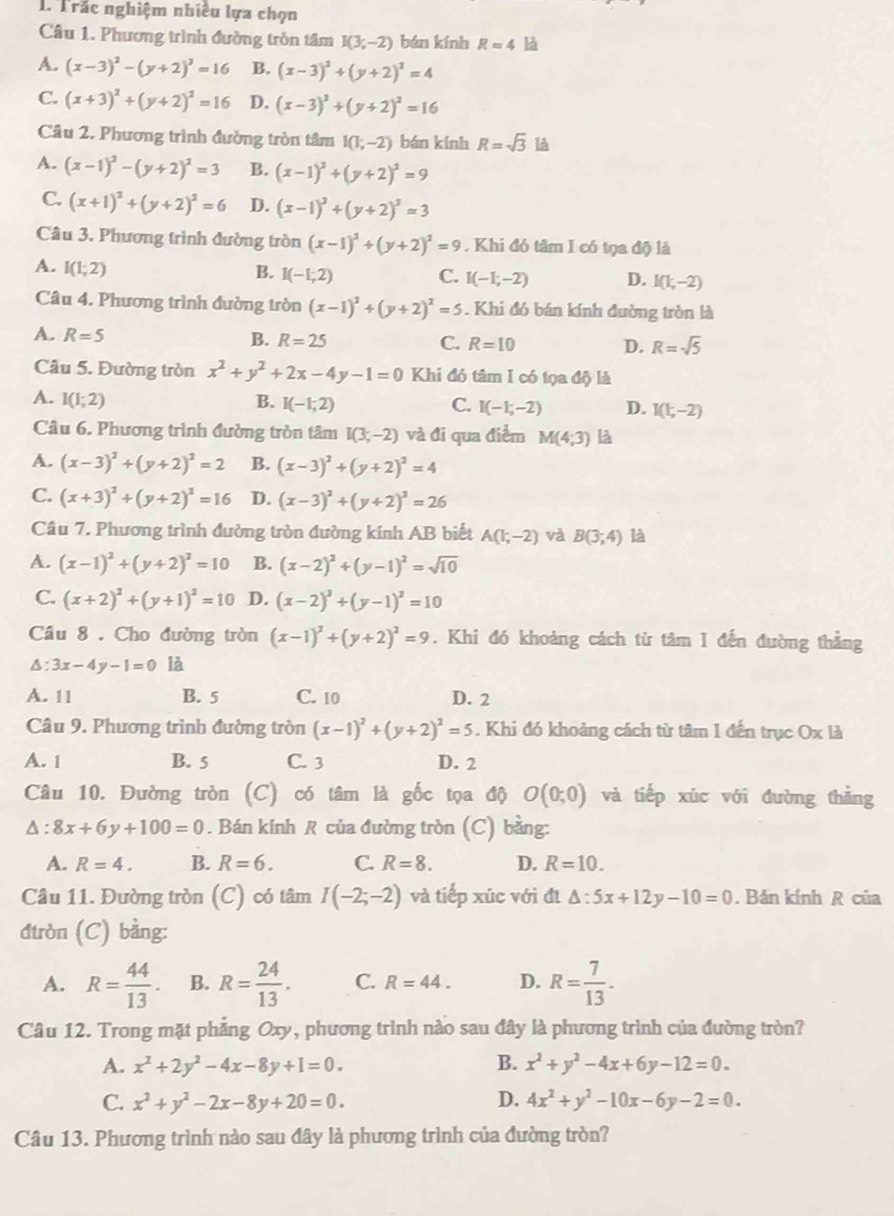 Trắc nghiệm nhiều lựa chọn
Câu 1. Phương trình đường tròn tâm I(3;-2) bán kính R=4 l
A. (x-3)^2-(y+2)^2=16 B. (x-3)^2+(y+2)^2=4
C. (x+3)^2+(y+2)^2=16 D. (x-3)^2+(y+2)^2=16
Câu 2. Phương trình đường tròn tâm I(1;-2) bán kính R=sqrt(3) là
A. (x-1)^2-(y+2)^2=3 B. (x-1)^2+(y+2)^2=9
C. (x+1)^2+(y+2)^2=6 D. (x-1)^2+(y+2)^2=3
Câu 3. Phương trình đường tròn (x-1)^2+(y+2)^2=9. Khi đó tâm I có tọa độ là
A. I(1;2)
B. I(-1,2) C. I(-1;-2) D. I(1,-2)
Câu 4. Phương trình đường tròn (x-1)^2+(y+2)^2=5. Khi đó bán kính đường tròn là
A. R=5 B. R=25 C. R=10 D. R=sqrt(5)
Câu 5. Đường tròn x^2+y^2+2x-4y-1=0 Khi đó tâm I có tọa độ là
A. I(1;2) B. I(-1;2) C. I(-1,-2) D. I(1;-2)
Câu 6. Phương trình đường tròn tâm I(3;-2) và đi qua điểm M(4;3) là
A. (x-3)^2+(y+2)^2=2 B. (x-3)^2+(y+2)^2=4
C. (x+3)^2+(y+2)^2=16 D. (x-3)^2+(y+2)^2=26
Câu 7. Phương trình đường tròn đường kính AB biết A(1;-2) và B(3;4) là
A. (x-1)^2+(y+2)^2=10 B. (x-2)^2+(y-1)^2=sqrt(10)
C. (x+2)^2+(y+1)^2=10 D. (x-2)^2+(y-1)^2=10
Câu 8 . Cho đường tròn (x-1)^2+(y+2)^2=9. Khi đó khoảng cách từ tâm 1 đến đường thẳng
△ :3x-4y-1=0 là
A. 11 B. 5 C. 10 D. 2
Câu 9. Phương trình đường tròn (x-1)^2+(y+2)^2=5. Khi đó khoảng cách từ tâm 1 đến trục Ox là
A. 1 B. 5 C. 3 D. 2
Câu 10. Đường tròn (C) có tâm là gốc tọa độ O(0;0) và tiếp xúc với đường thẳng
a :8x+6y+100=0. Bán kính R của đường tròn (C) bằng:
A. R=4. B. R=6. C. R=8. D. R=10.
Cầâu 11. Đường tròn (C) có tâm I(-2;-2) và tiếp xúc với đị △ :5x+12y-10=0. Bán kính R của
đtròn (C) bằng:
A. R= 44/13 . B. R= 24/13 . C. R=44. D. R= 7/13 .
Câu 12. Trong mặt phẳng Oxy, phương trình nào sau đây là phương trình của đường tròn?
A. x^2+2y^2-4x-8y+1=0. B. x^2+y^2-4x+6y-12=0.
C. x^2+y^2-2x-8y+20=0. D. 4x^2+y^2-10x-6y-2=0.
Câu 13. Phương trình nào sau đây là phương trình của đường tròn?