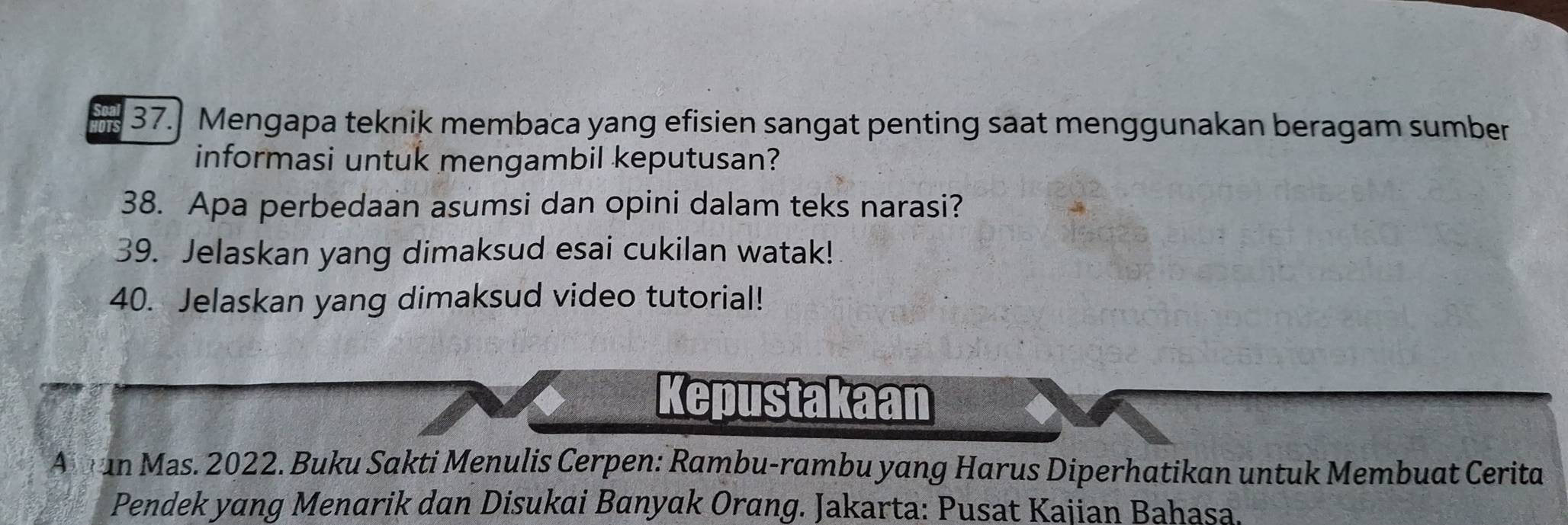 37.] Mengapa teknik membaca yang efisien sangat penting saat menggunakan beragam sumber 
informasi untuk mengambil keputusan? 
38. Apa perbedaan asumsi dan opini dalam teks narasi? 
39. Jelaskan yang dimaksud esai cukilan watak! 
40. Jelaskan yang dimaksud video tutorial! 
Kepustakaan 
A t an Mas. 2022. Buku Sakti Menulis Cerpen: Rambu-rambu yang Harus Diperhatikan untuk Membuat Cerita 
Pendek yang Menarik dan Disukai Banyak Orang. Jakarta: Pusat Kajian Bahasa.