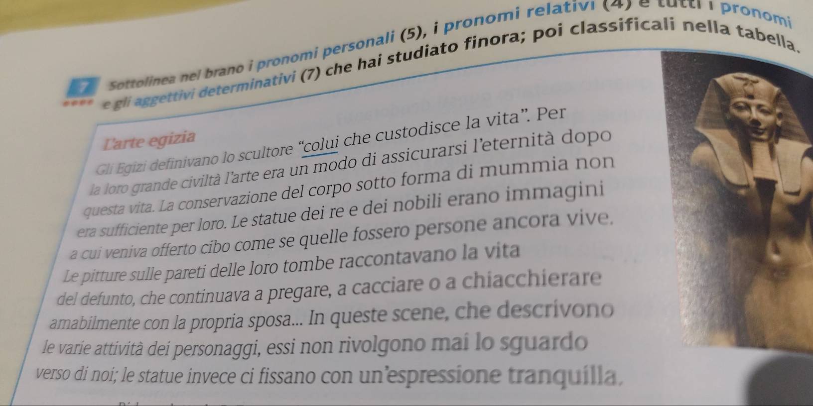 Sottolinea nel brano i pronomi personali (5), i pronomi relativi (4) é tuttr I pronomi 
e gli aggettivi determinativi (7) che hai studiato finora; poi classificali nella tabell. 
Larte egizia 
Gli Egizi definivano lo scultore “colui che custodisce la vita”. Per 
la loro grande civiltà l'arte era un modo di assicurarsi l'eternità dopo 
questa vita. La conservazione del corpo sotto forma di mummia non 
era sufficiente per loro. Le statue dei re e dei nobili erano immagini 
a cui veniva offerto cibo come se quelle fossero persone ancora vive, 
Le pitture sulle pareti delle loro tombe raccontavano la vita 
del defunto, che continuava a pregare, a cacciare o a chiacchierare 
amabilmente con la propria sposa... In queste scene, che descrívono 
le varie attività dei personaggi, essi non rivolgono mai lo sguardo 
verso di noi; le statue invece ci fissano con un’espressione tranquilla.