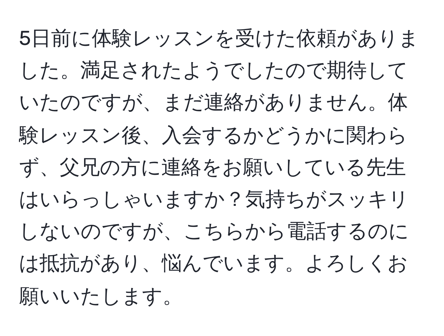 5日前に体験レッスンを受けた依頼がありました。満足されたようでしたので期待していたのですが、まだ連絡がありません。体験レッスン後、入会するかどうかに関わらず、父兄の方に連絡をお願いしている先生はいらっしゃいますか？気持ちがスッキリしないのですが、こちらから電話するのには抵抗があり、悩んでいます。よろしくお願いいたします。