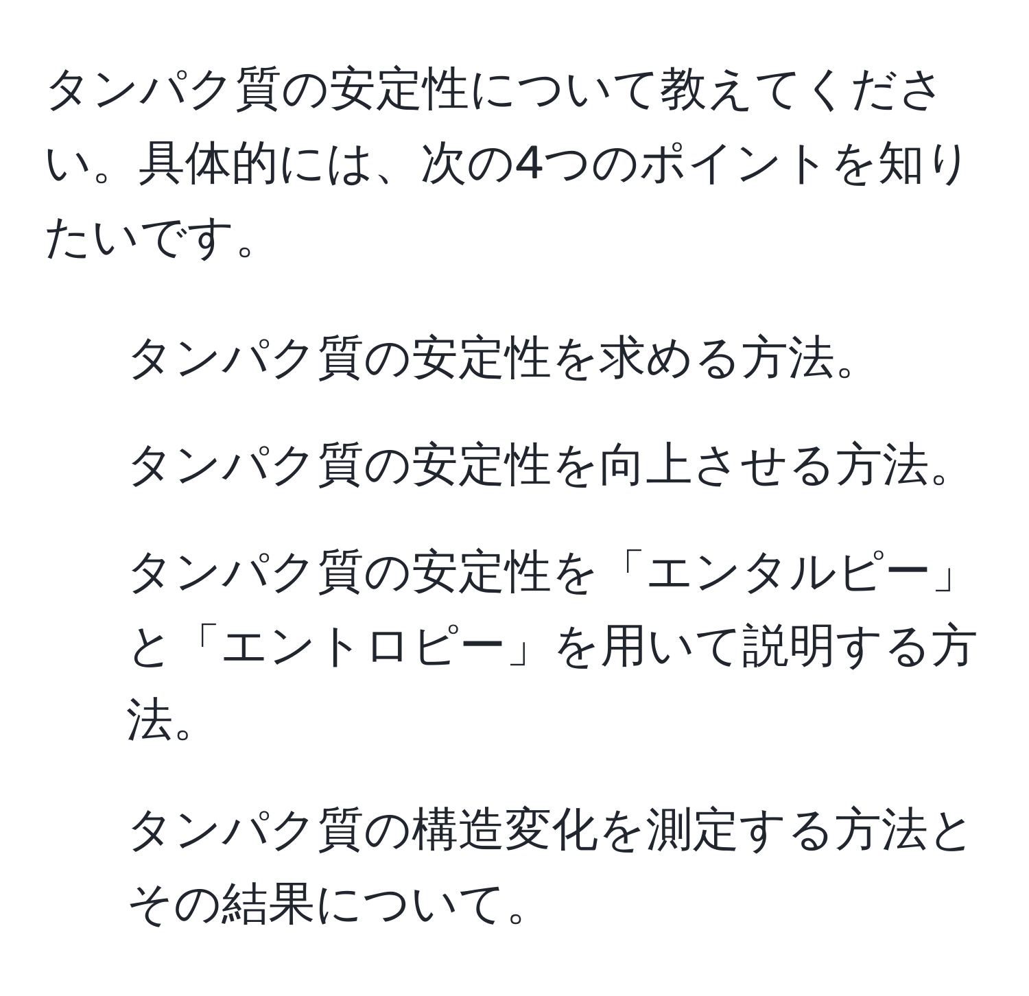 タンパク質の安定性について教えてください。具体的には、次の4つのポイントを知りたいです。  
1. タンパク質の安定性を求める方法。  
2. タンパク質の安定性を向上させる方法。  
3. タンパク質の安定性を「エンタルピー」と「エントロピー」を用いて説明する方法。  
4. タンパク質の構造変化を測定する方法とその結果について。