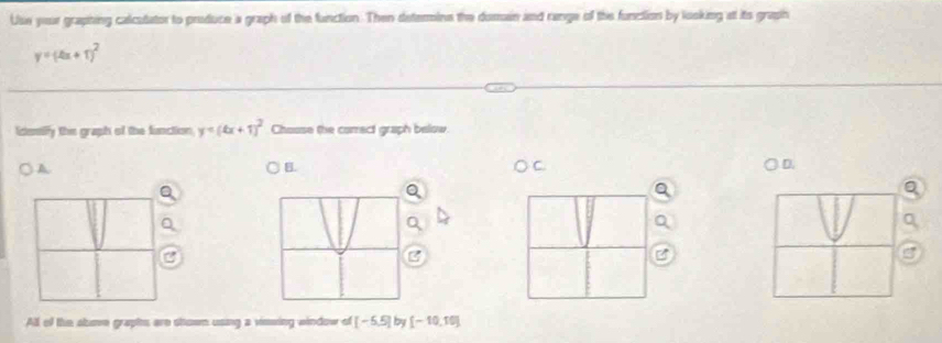 Use your graphing calcutator to produce a graph of the function. Then determine the doman and range of the funclion by looking at its grasih
y=(4x+1)^2
Icentiffy the graph of the function y=(4x+1)^2 Chouse the correct graph below 
A 
B. 
D. 
a 
B 
All of the abume graptes are showm using a viewing window of [-5,5] by [-10,10]