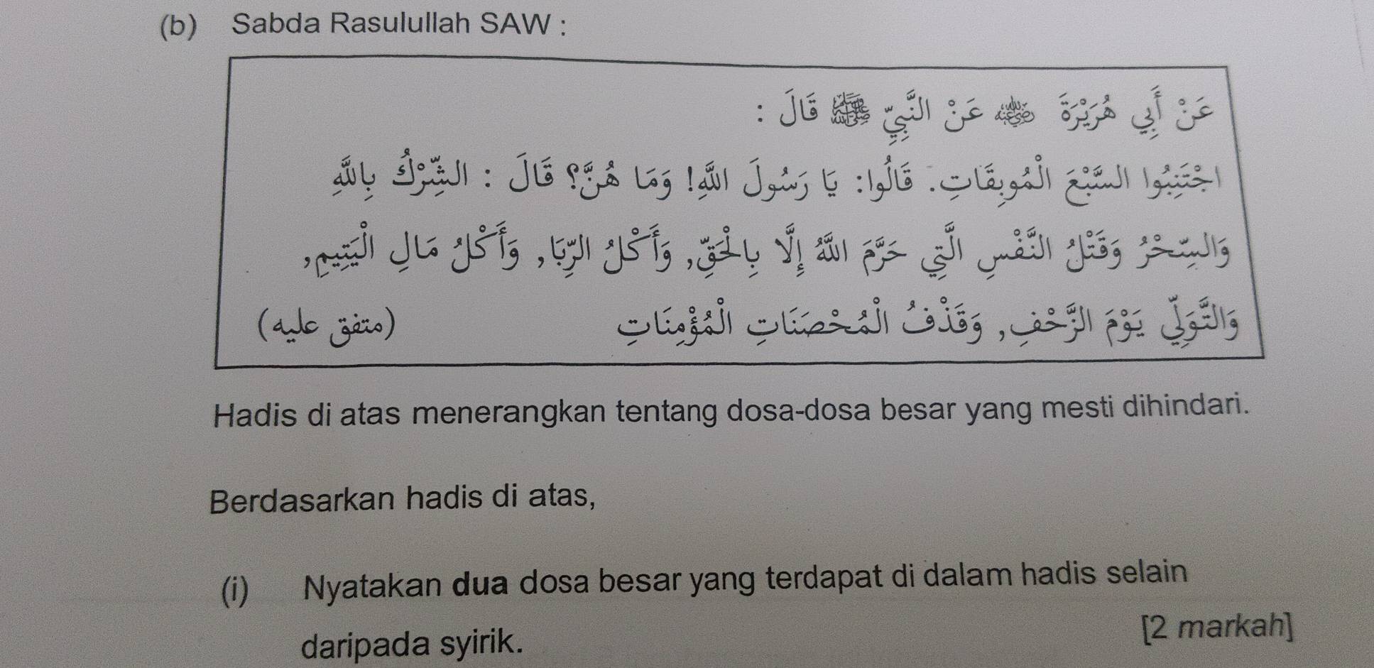 Sabda Rasulullah SAW : 
: j s ç j _ 
Ây Ásj : Je 9gs l, lái Jt 6 :he : Siáci geu las 
, _ j yá, thy, gà y v n p s yán yi, y
(ado zéio) 
Hadis di atas menerangkan tentang dosa-dosa besar yang mesti dihindari. 
Berdasarkan hadis di atas, 
(i) Nyatakan dua dosa besar yang terdapat di dalam hadis selain 
daripada syirik. 
[2 markah]