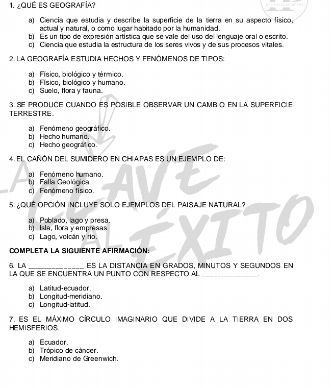 1.¿QUÉ ES GEOGRAFÍA? DF X1
a) Ciencia que estudia y describe la superficie de la tierra en su aspecto físico,
actual y natural, o como lugar habitado por la humanidad.
b) Es un tipo de expresión artística que se vale del uso del lenguaje oral o escrito.
c) Ciencia que estudia la estructura de los seres vivos y de sus procesos vitales.
2. LA GEOGRAFÍA E STUDIA HECHOS Y FENÓMENOS DE TIPOS:
a) Físico, biológico y térmico.
b) Físico, biológico y humano.
c) Suelo, flora y fauna.
3. SE PRODUCE CUANDO ES POSIBLE OBSERVAR UN CAMBIO EN LA SUPERFICIE
TERRESTRE.
a) Fenómeno geográfico.
b) Hecho humano.
c) Hecho geográfico.
4. EL CAÑÓN DEL SUMIDERO EN CHIAPAS ES UN EJEMPLO DE:
a) Fenómeno humano.
b) Falla Geológica.
c) Fenómeno físico.
5. ¿QUÉ OPCIÓN INCLUYE SOLO EJEMPLOS DEL PAISAJE NATURAL?
a) Poblado, lago y presa.
b) Isla, flora y empresas.
c) Lago, volcán y rio.
COMPLETA LA SIGUIENTE AFIRMACIÓN:
6. LA _ES LA DISTANCIA EN GRADOS, MINUTOS Y SEGUNDOS EN
LA QUE SE ENCUENTRA UN PUNTO CON RESPECTO AL_
a) Latitud-ecuador.
b) Longitud-meridiano.
c) Longitud-latitud.
7. ES EL MÁXIMO CÍRCULO IMAGINARIO QUE DIVIDE A LA TIERRA EN DOS
HEMISFERIOS.
a) Ecuador.
b) Trópico de cáncer.
c) Meridiano de Greenwich.