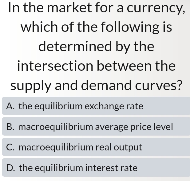 In the market for a currency,
which of the following is
determined by the
intersection between the
supply and demand curves?
A. the equilibrium exchange rate
B. macroequilibrium average price level
C. macroequilibrium real output
D. the equilibrium interest rate