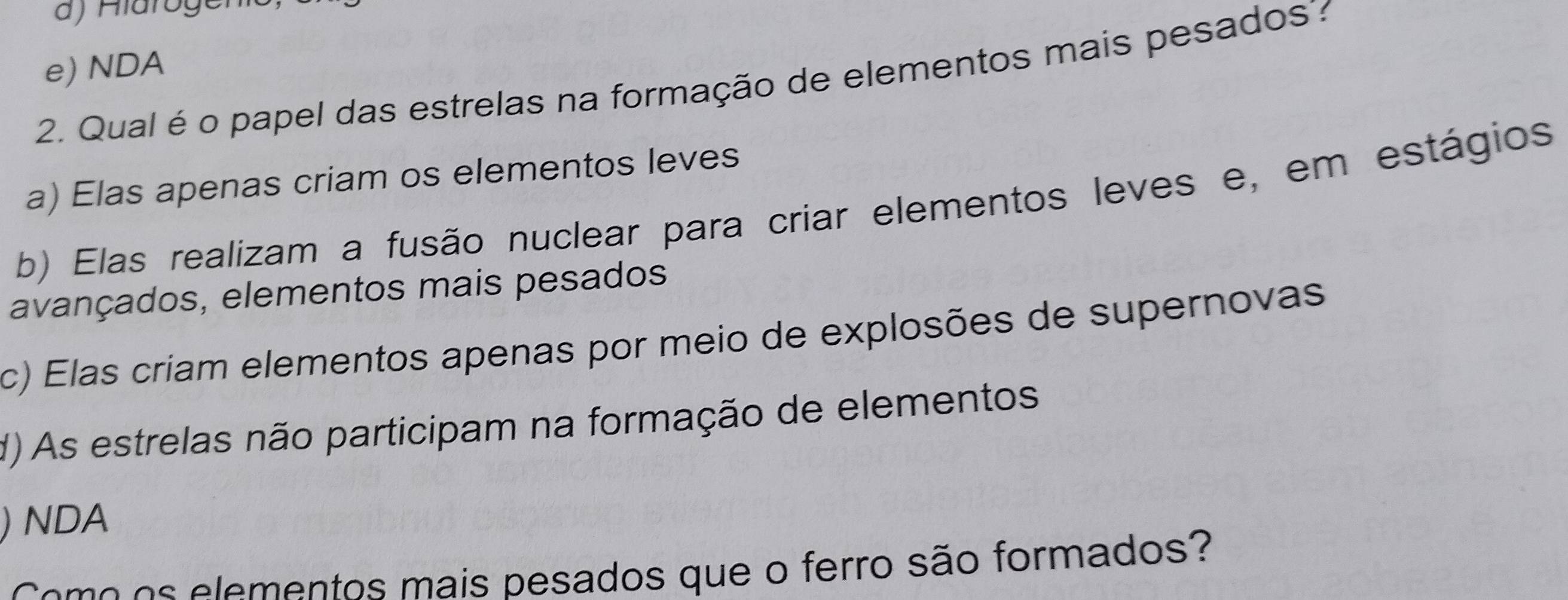 e) NDA
2. Qual é o papel das estrelas na formação de elementos mais pesados
a) Elas apenas criam os elementos leves
b) Elas realizam a fusão nuclear para criar elementos leves e, em estágios
avançados, elementos mais pesados
c) Elas criam elementos apenas por meio de explosões de supernovas
d) As estrelas não participam na formação de elementos
) NDA
Come os elementos mais pesados que o ferro são formados?