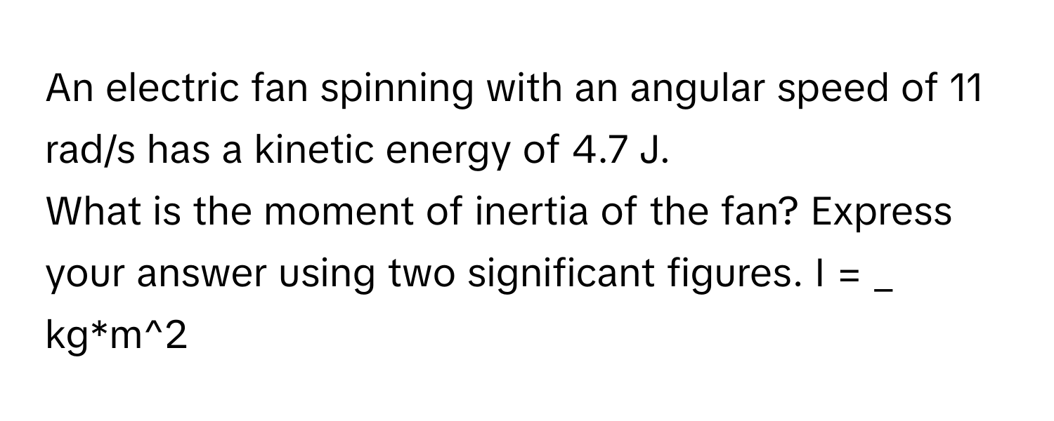 An electric fan spinning with an angular speed of 11 rad/s has a kinetic energy of 4.7 J. 
What is the moment of inertia of the fan? Express your answer using two significant figures. I = _ kg*m^2