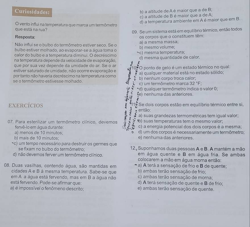 Curiosidades: b) a altitude de A é maior que a de B;
c) a altitude de B é maior que a de A;
O vento influi na temperatura que marca um termômetro d) a temperatura ambiente em A é maior que em B.
que está na rua?
09. Se um sistema está em equilíbrio térmico, então todos
Resposta:
os corpos que o constituem têm:
Não influi se o bulbo do termômetro estiver seco. Se o a) a mesma massa;
bulbo estiver molhado, ao evaporar-se a água toma o b) mesmo volume;
calor do bulbo e a temperatura diminui. O decréscimo c) mesma temperatura;
na temperatura depende da velocidade de evaporação, d) mesma quantidade de calor.
que por sua vez depende da umidade do ar. Se o ar
estiver saturado de umidade, não ocorre evaporação e 10. O ponto de gelo é um estado térmico no qual:
por tanto não haveria decréscimo na temperatura como a) qualquer material está no estado sólido;
se o termômetro estivesse molhado. b) nenhum corpo troca calor;
c) um termômetro marca 32°F
d) qualquer termômetro indica o valor 0;
) nenhuma das anteriores.
EXERCÍCIOS Se dois corpos estão em equilíbrio térmico entre si,
então:
a) suas grandezas termométricas tem igual valor;
07. Para esterilizar um termômetro clínico, devemos b) suas temperaturas tem o mesmo valor;
fervê-lo em água durante: c) a energia potencial dos dois corpos é a mesma;
a) menos de 10 minutos; d) um dos corpos é necessariamente um termômetro;
b) mais de 10 minutos; e) nenhuma das anteriores.
c) um tempo necessário para destruir os germes que
se fixam no bulbo do termômetro; 12., Suponhamos duas pessoas A e B. A mantém a mão
d) não devemos ferver um termômetro clínico. em água quente e B em água fria. Se ambas
colocarem a mão em água morna então:
08. Duas vasilhas, contendo água, são mantidas em a) A terá a sensação de frio e B de quente;
cidades A e B à mesma temperatura. Sabe-se que b) ambas terão sensação de frio;
em A a água está fervendo, mas em B a água não c) ambas terão sensação de morna;
está fervendo. Pode-se afirmar que: d) A terá sensação de quente e B de frio;
a) é impossível o fenômeno descrito; e) ambas terão sensação de quente.