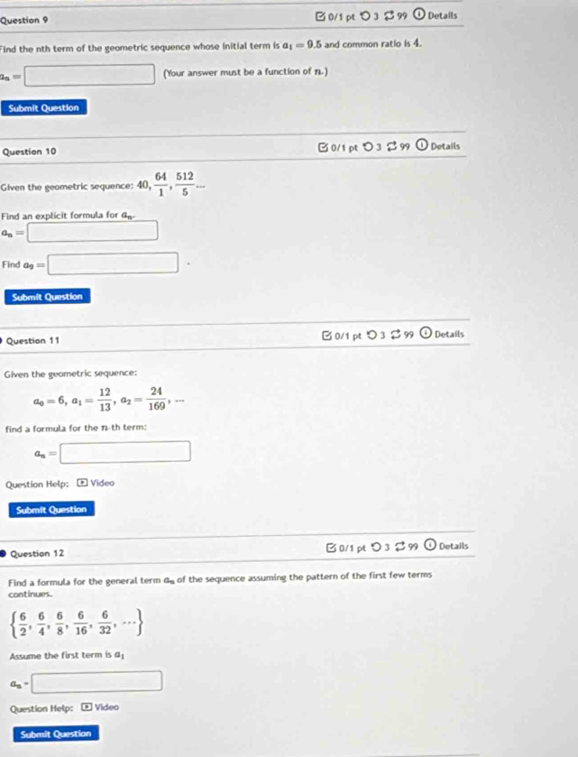 □ 0/1 pt つ3 $ 99 odot Details
Find the nth term of the geometric sequence whose initial term is a_1=9.5 and common ratio is 4.
a_n=□ (Your answer must be a function of 1.)
Submit Question
Question 10 0/1 pt O_3approx 9 odot Details
Given the geometric sequence: 40,  64/1 ,  512/5 ... 
Find an explicit formula for a_n.
a_n=□
Find a_9=□ ·
Submit Question
Question 11 □ 0/1 pt つ 3 $ 99 Details
Given the geometric sequence:
a_0=6, a_1= 12/13 , a_2= 24/169 ,... 
find a formula for the n-th term:
a_n=□
Question Help; * Vídeo
Submit Question
Question 12 B 0/1 pt O_3]_99 Details
Find a formula for the general term a_n of the sequence assuming the pattern of the first few terms
continues.
  6/2 , 6/4 , 6/8 , 6/16 , 6/32 ,...
Assume the first term is a_1
a_n=□
Question Help: E Video
Submit Question