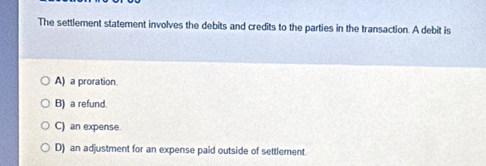 The settlement statement involves the debits and credits to the parties in the transaction. A debit is
A) a proration.
B) a refund.
C) an expense
D) an adjustment for an expense paid outside of settlement.