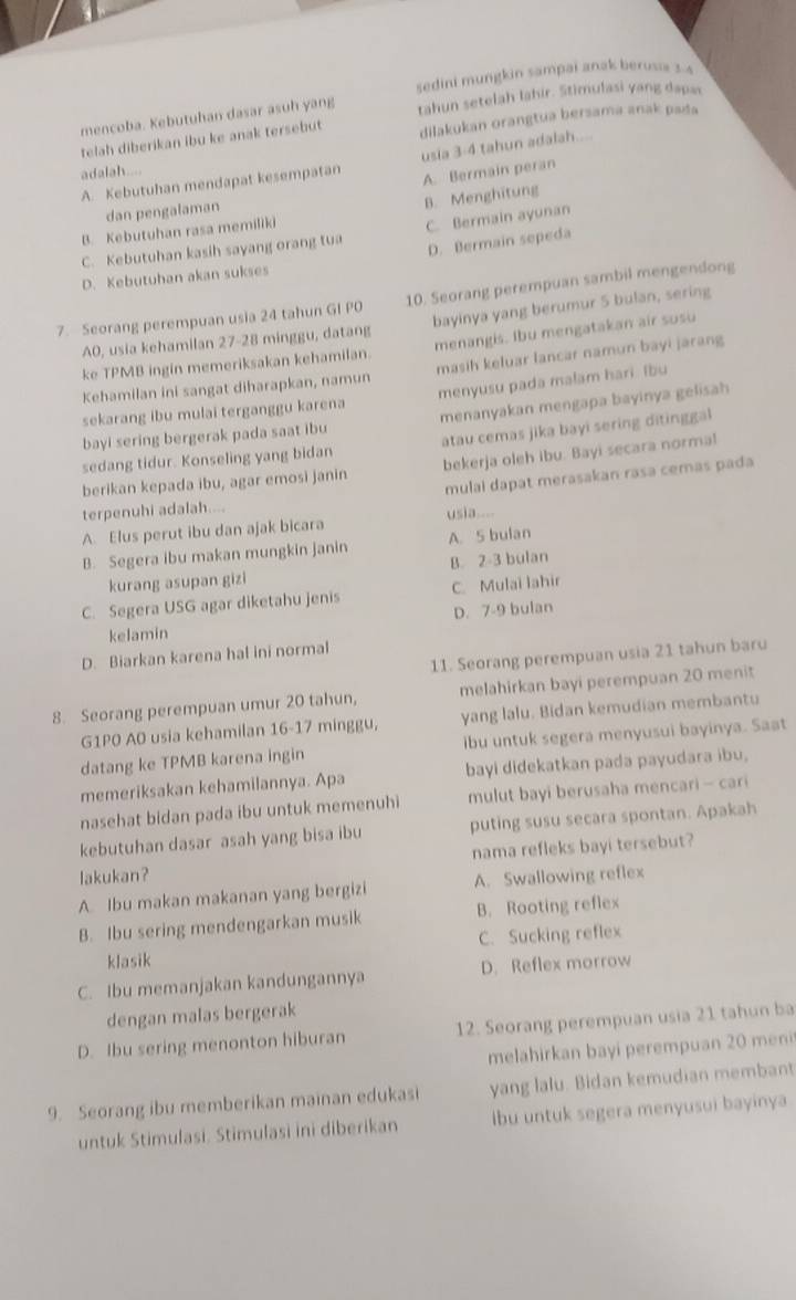 sedini mungkin sampai anak berusa 3:4
mencoba. Kebutuhan dasar asuh yang tahun setelah lahir. Stimulasi yang dapas
telah diberikan ibu ke anak tersebut dilakukan orangtua bersama anak pada
usia 3-4 tahun adalah....
adalah....
A. Kebutuhan mendapat kesempatan A. Bermain peran
dan pengalaman
B. Menghitung
B. Kebutuhan rasa memiliki
C. Kebutuhan kasih sayang orang tua C. Bermain ayunan
D. Bermain sepeda
D. Kebutuhan akan sukses
7. Seorang perempuan usia 24 tahun GI PO 10. Seorang perempuan sambil mengendong
A0, usia kehamilan 27-28 minggu, datang bayinya yang berumur 5 bulan, sering
ke TPMB ingin memeriksakan kehamilan. menangis. Ibu mengatakan air susu
Kehamilan ini sangat diharapkan, namun masih keluar lancar namun bayi jarang
sekarang ibu mulai terganggu karena menyusu pada malam hari. Ibu
bayi sering bergerak pada saat ibu menanyakan mengapa bayinya gelisah
sedang tidur. Konseling yang bidan atau cemas jika bayi sering ditinggal
berikan kepada ibu, agar emosi janin bekerja oleh ibu. Bayi secara norma!
mulai dapat merasakan rasa cemas pada
terpenuhi adalah....
A. Elus perut ibu dan ajak bicara usia....
B. Segera ibu makan mungkin janin A. 5 bulan
kurang asupan gizi B. 2-3 bulan
C. Segera USG agar diketahu jenis C. Mulai lahir
kelamin D. 7-9 bulan
11. Seorang perempuan usia 21 tahun baru
D. Biarkan karena hal ini normal
8. Seorang perempuan umur 20 tahun, melahirkan bayi perempuan 20 menit
G1P0 A0 usia kehamilan 16-17 minggu, yang lalu. Bidan kemudian membantu
datang ke TPMB karena ingin ibu untuk segera menyusui bayinya. Saat
memeriksakan kehamilannya. Apa bayi didekatkan pada payudara ibu.
nasehat bidan pada ibu untuk memenuhi mulut bayi berusaha mencari - cari
kebutuhan dasar asah yang bisa ibu puting susu secara spontan. Apakah
lakukan? nama refleks bayi tersebut?
A Ibu makan makanan yang bergizi A. Swallowing reflex
B. Ibu sering mendengarkan musik B. Rooting reflex
klasik C. Sucking reflex
C. Ibu memanjakan kandungannya D. Reflex morrow
dengan malas bergerak
D. Ibu sering menonton hiburan 12. Seorang perempuan usia 21 tahun ba
melahirkan bayi perempuan 20 meni
9. Seorang ibu memberikan mainan edukasi yang lalu. Bidan kemudian membant
untuk Stimulasi. Stimulasi ini diberikan lbu untuk segera menyusui bayinya