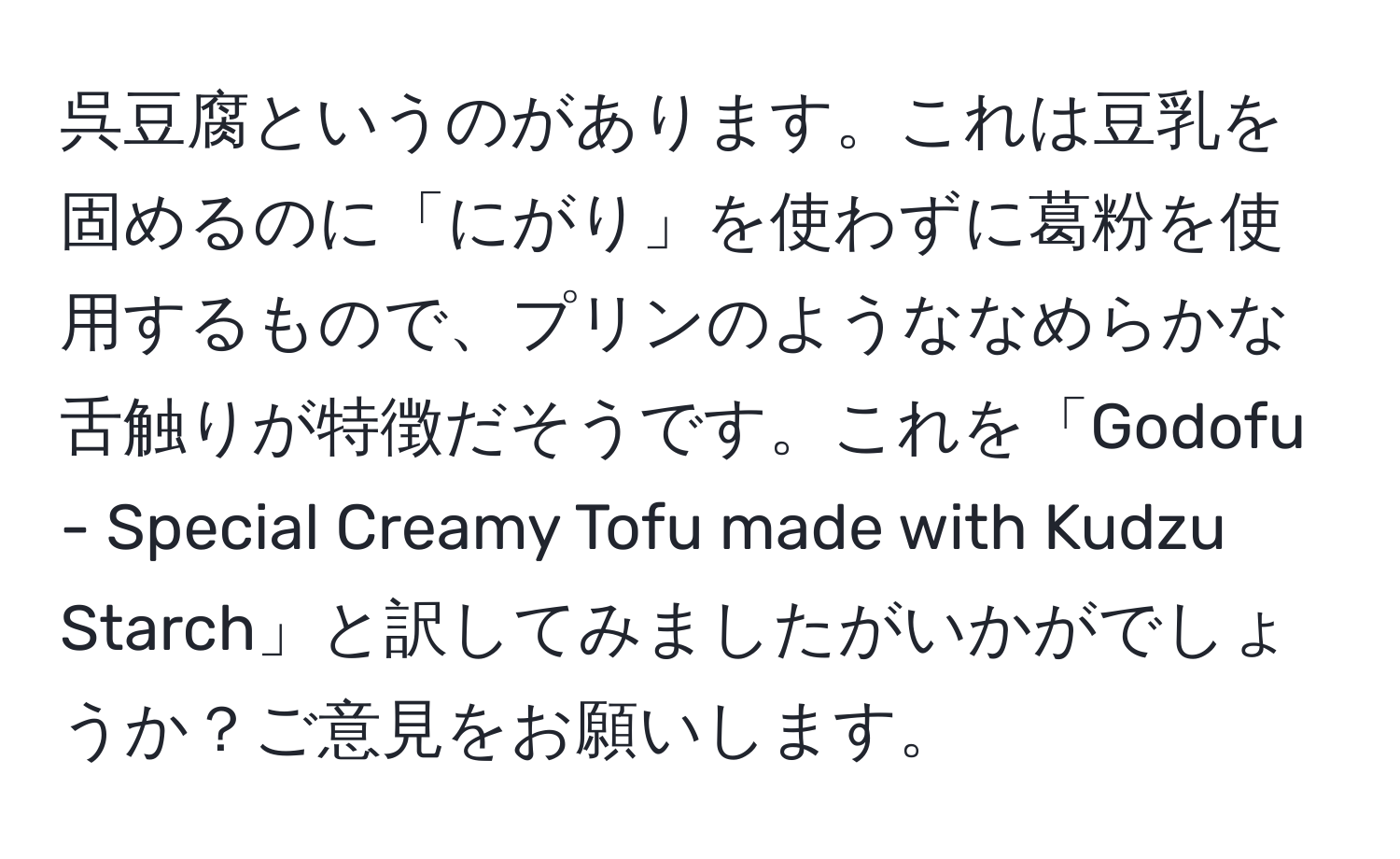 呉豆腐というのがあります。これは豆乳を固めるのに「にがり」を使わずに葛粉を使用するもので、プリンのようななめらかな舌触りが特徴だそうです。これを「Godofu - Special Creamy Tofu made with Kudzu Starch」と訳してみましたがいかがでしょうか？ご意見をお願いします。