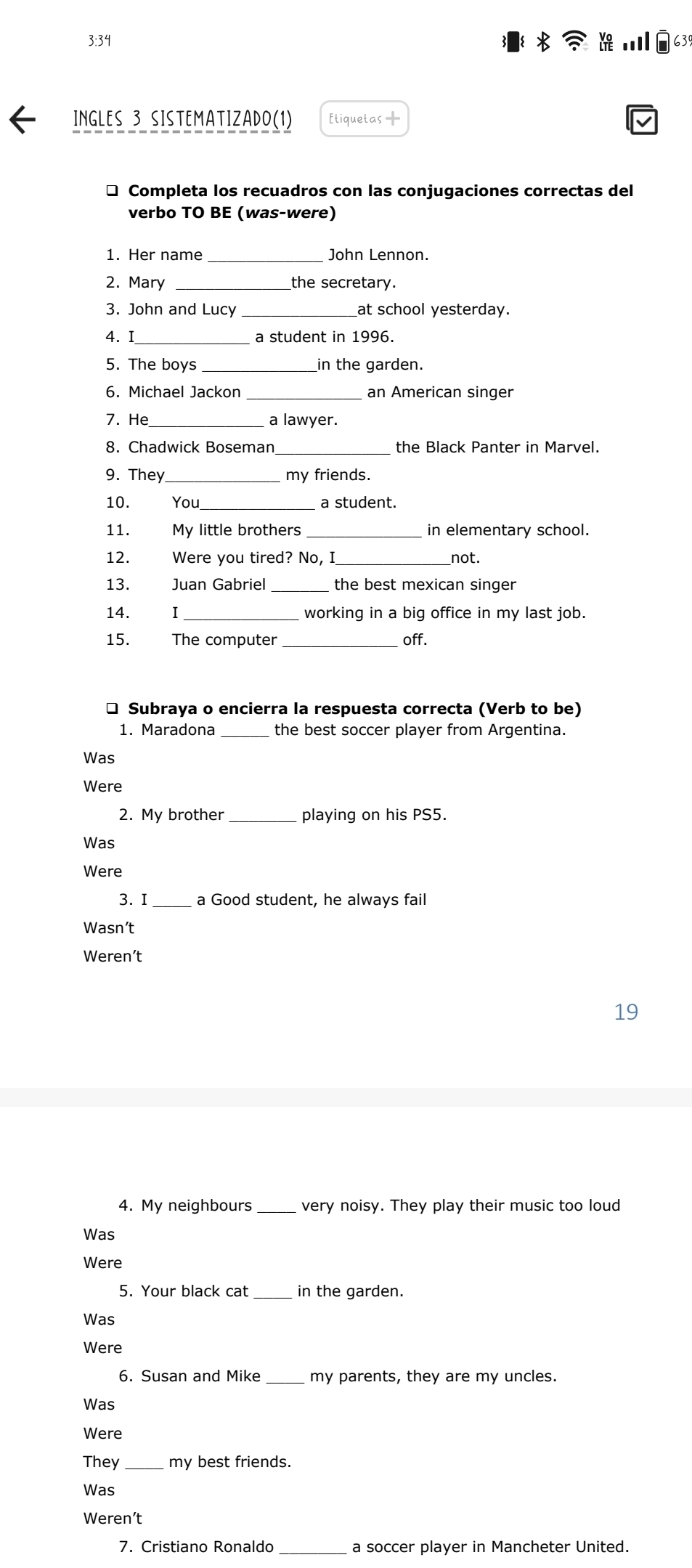 3:34 63 
Ingles 3 sistematizado(1) [tiquetas — 
* Completa los recuadros con las conjugaciones correctas del 
verbo TO BE (was-were) 
1. Her name _John Lennon. 
2. Mary the secretary. 
3. John and Lucy at school yesterday. 
4. I a student in 1996. 
5. The boys in the garden. 
6. Michael Jackon _an American singer 
7. He _a lawyer. 
8. Chadwick Boseman_ the Black Panter in Marvel. 
9. They _my friends. 
10. You a student. 
11. My little brothers _in elementary school. 
12. Were you tired? No, I_ not. 
13. Juan Gabriel the best mexican singer 
14. I _working in a big office in my last job. 
15. The computer _off. 
* Subraya o encierra la respuesta correcta (Verb to be) 
1. Maradona _the best soccer player from Argentina. 
Was 
Were 
2. My brother_ playing on his PS5. 
Was 
Were 
3. I _a Good student, he always fail 
Wasn’t 
Weren’t 
19 
4. My neighbours very noisy. They play their music too loud 
Was 
Were 
5. Your black cat _in the garden. 
Was 
Were 
6. Susan and Mike _my parents, they are my uncles. 
Was 
Were 
They_ my best friends. 
Was 
Weren’t 
7. Cristiano Ronaldo_ a soccer player in Mancheter United.