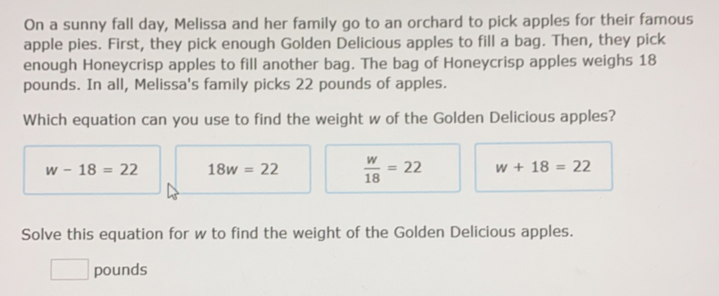 On a sunny fall day, Melissa and her family go to an orchard to pick apples for their famous
apple pies. First, they pick enough Golden Delicious apples to fill a bag. Then, they pick
enough Honeycrisp apples to fill another bag. The bag of Honeycrisp apples weighs 18
pounds. In all, Melissa's family picks 22 pounds of apples.
Which equation can you use to find the weight w of the Golden Delicious apples?
w-18=22 18w=22
 w/18 =22
w+18=22
Solve this equation for w to find the weight of the Golden Delicious apples.
pounds