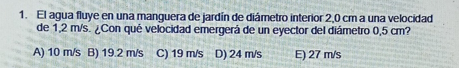 El agua fluye en una manguera de jardín de diámetro interior 2,0 cm a una velocidad
de 1,2 m/s. ¿Con qué velocidad emergerá de un eyector del diámetro 0,5 cm?
A) 10 m/s B) 19.2 m/s C) 19 m/s D) 24 m/s E) 27 m/s