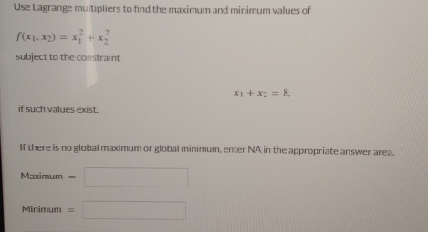 Use Lagrange multipliers to find the maximum and minimum values of
f(x_1,x_2)=x_1^(2+x_2^2
subject to the constraint
x_1)+x_2=8. 
if such values exist. 
If there is no global maximum or global minimum, enter NA in the appropriate answer area. 
Maximu IT =□ 
4inimu m =□