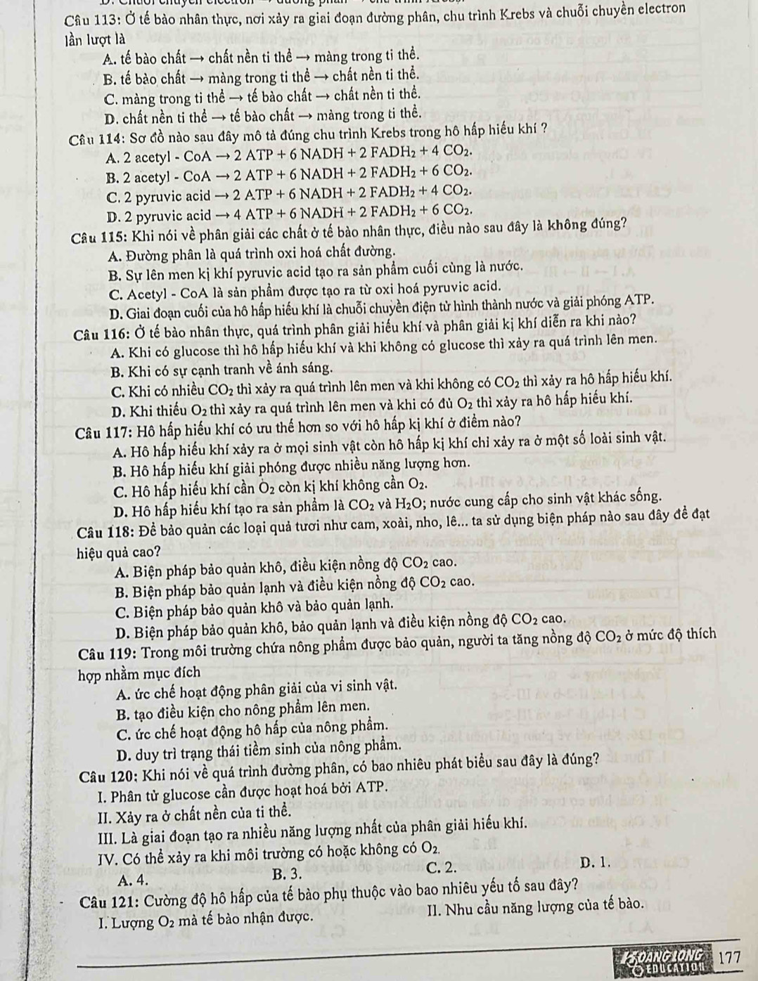 Ở tế bào nhân thực, nơi xảy ra giai đoạn đường phân, chu trình Krebs và chuỗi chuyền electron
lần lượt là
A. tế bào chất → chất nền ti thể → màng trong ti thề.
B. tế bào chất → màng trong ti thể → chất nền ti thể.
C. màng trong ti thể → tế bào chất → chất nền ti thể.
D. chất nền ti thể → tế bào chất → màng trong ti thể.
Câu 114: Sơ đồ nào sau đây mô tả đúng chu trình Krebs trong hô hấp hiếu khí ?
A. 2acetyl-CoAto 2ATP+6NADH+2FADH_2+4CO_2.
B. 2acetyl-CoAto 2ATP+6NADH+2FADH_2+6CO_2.
C. 2 pyruvic acid to 2ATP+6NADH+2FADH_2+4CO_2.
D. 2 pyruvic acid to 4ATP+6NADH+2FADH_2+6CO_2.
Câu 115: Khi nói về phân giải các chất ở tế bào nhân thực, điều nào sau đây là không đúng?
A. Đường phân là quá trình oxi hoá chất đường.
B. Sự lên men kị khí pyruvic acid tạo ra sản phẩm cuối cùng là nước.
C. Acetyl - CoA là sản phầm được tạo ra từ oxi hoá pyruvic acid.
D. Giai đoạn cuối của hô hấp hiếu khí là chuỗi chuyền điện tử hình thành nước và giải phóng ATP.
Câu 116: Ở tế bào nhân thực, quá trình phân giải hiếu khí và phân giải kị khí diễn ra khi nào?
A. Khi có glucose thì hô hấp hiếu khí và khi không có glucose thì xảy ra quá trình lên men.
B. Khi có sự cạnh tranh về ánh sáng.
C. Khi có nhiều CO_2 thì xảy ra quá trình lên men và khi không có CO_2 thì xảy ra hô hấp hiểu khí.
D. Khi thiếu O_2 thì xảy ra quá trình lên men và khi có đủ O_2 thì xảy ra hô hấp hiểu khí.
Câu 117:H6 hấp hiếu khí có ưu thế hơn so với hô hấp kị khí ở điểm nào?
A. Hô hấp hiếu khí xảy ra ở mọi sinh vật còn hô hấp kị khí chỉ xảy ra ở một số loài sinh vật.
B. Hồ hấp hiếu khí giải phóng được nhiều năng lượng hơn.
C. Hô hấp hiếu khí cần O_2 còn kị khí không cần O_2.
D. Hô hấp hiểu khí tạo ra sản phẩm là CO_2 và H_2O; nước cung cấp cho sinh vật khác sống.
Câu 118: Đề bảo quản các loại quả tươi như cam, xoài, nho, lê... ta sử dụng biện pháp nào sau đây đề đạt
hiệu quả cao?
A. Biện pháp bảo quản khô, điều kiện nồng độ CO_2 cao.
B. Biện pháp bảo quản lạnh và điều kiện nồng độ CO_2 cao
C. Biện pháp bảo quản khô và bảo quản lạnh.
D. Biện pháp bảo quản khô, bảo quản lạnh và điều kiện nồng dhat CO_2 cao.
Câu 119: Trong môi trường chứa nông phẩm được bảo quản, người ta tăng nồng độ CO_2 ở mức độ thích
hợp nhằm mục đích
A. ức chế hoạt động phân giải của vi sinh vật.
B. tạo điều kiện cho nông phầm lên men.
C. ức chế hoạt động hô hấp của nông phẩm.
D. duy trì trạng thái tiềm sinh của nông phầm.
Câu 120: Khi nói về quá trình đường phân, có bao nhiêu phát biểu sau đây là đúng?
I. Phân tử glucose cần được hoạt hoá bởi ATP.
II. Xảy ra ở chất nền của ti thể.
III. Là giai đoạn tạo ra nhiều năng lượng nhất của phân giải hiếu khí.
JV. Có thể xảy ra khi môi trường có hoặc không có O_2.
A. 4. B. 3.
C. 2. D. 1.
Câu 121: Cường độ hô hấp của tế bào phụ thuộc vào bao nhiêu yếu tố sau đây?
I. Lượng O2 mà tế bào nhận được. II. Nhu cầu năng lượng của tế bào.
ISOANGLONG 177
Oeducation