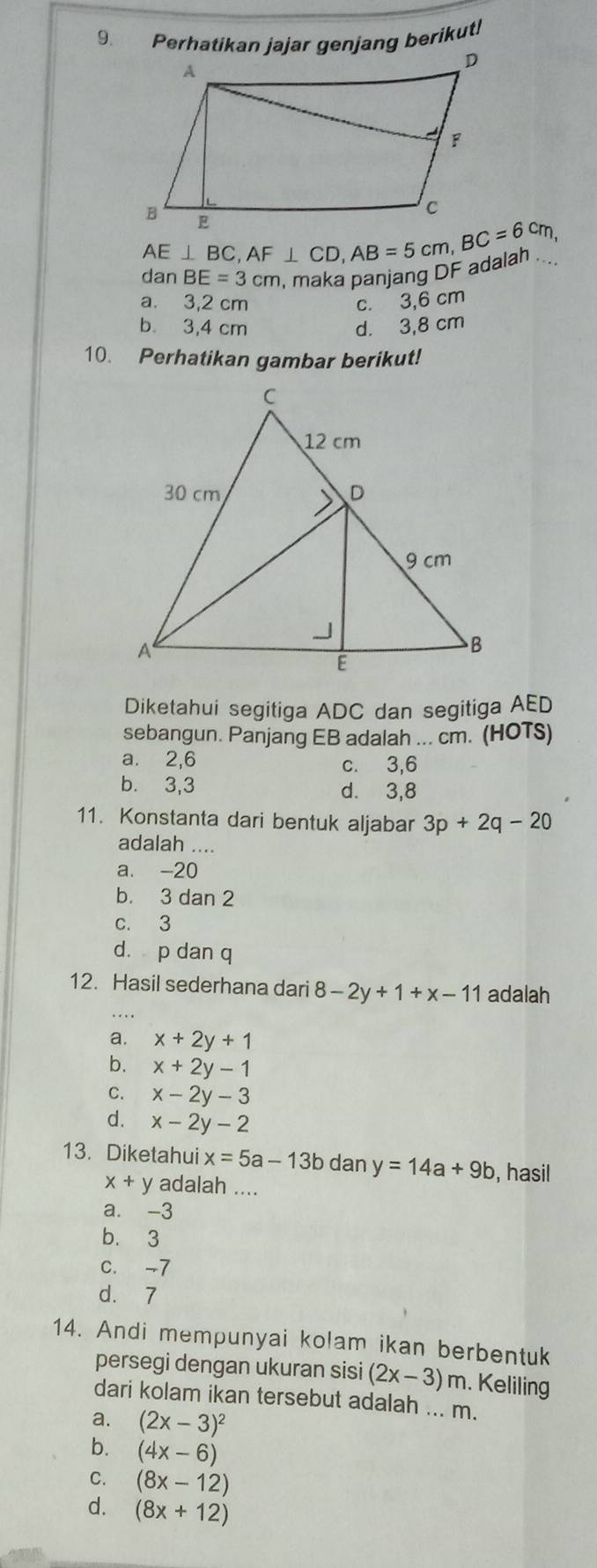 Perhatikan jajar genjang berikut!
AE⊥ BC, AF⊥ CD, AB=5cm, BC=6cm, 
dan BE=3cm maka panjang DF adalan ....
a. 3,2 cm c. 3,6 cm
b 3,4 cm d. 3,8 cm
10. Perhatikan gambar berikut!
Diketahui segitiga ADC dan segitiga AED
sebangun. Panjang EB adalah ... cm. (HOTS)
a. 2, 6 c. 3, 6
b. 3, 3 d. 3, 8
11. Konstanta dari bentuk aljabar 3p+2q-20
adalah ....
a. -20
b. 3 dan 2
c. 3
d. p dan q
12. Hasil sederhana dari 8-2y+1+x-11 adalah
a. x+2y+1
b. x+2y-1
C. x-2y-3
d. x-2y-2
13. Diketahui x=5a-13b dan y=14a+9b , hasil
x+y adalah ....
a. -3
b. 3
C. -7
d. 7
14. Andi mempunyai kolam ikan berbentuk
persegi dengan ukuran sisi (2x-3)m. Keliling
dari kolam ikan tersebut adalah ... m.
a. (2x-3)^2
b. (4x-6)
C. (8x-12)
d. (8x+12)