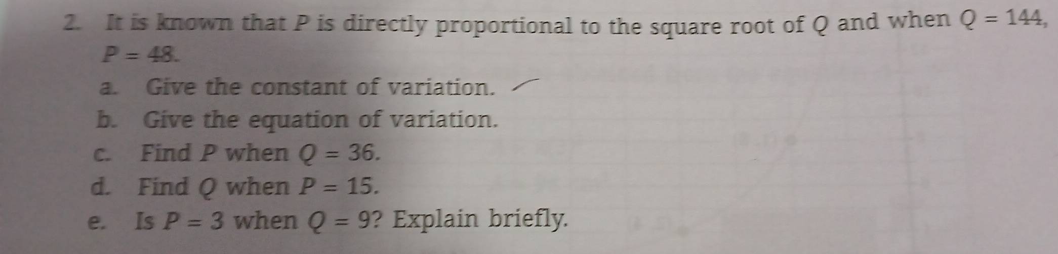 It is known that P is directly proportional to the square root of Q and when Q=144,
P=48. 
a. Give the constant of variation. 
b. Give the equation of variation. 
c. Find P when Q=36. 
d. Find Q when P=15. 
e. Is P=3 when Q=9 ? Explain briefly.