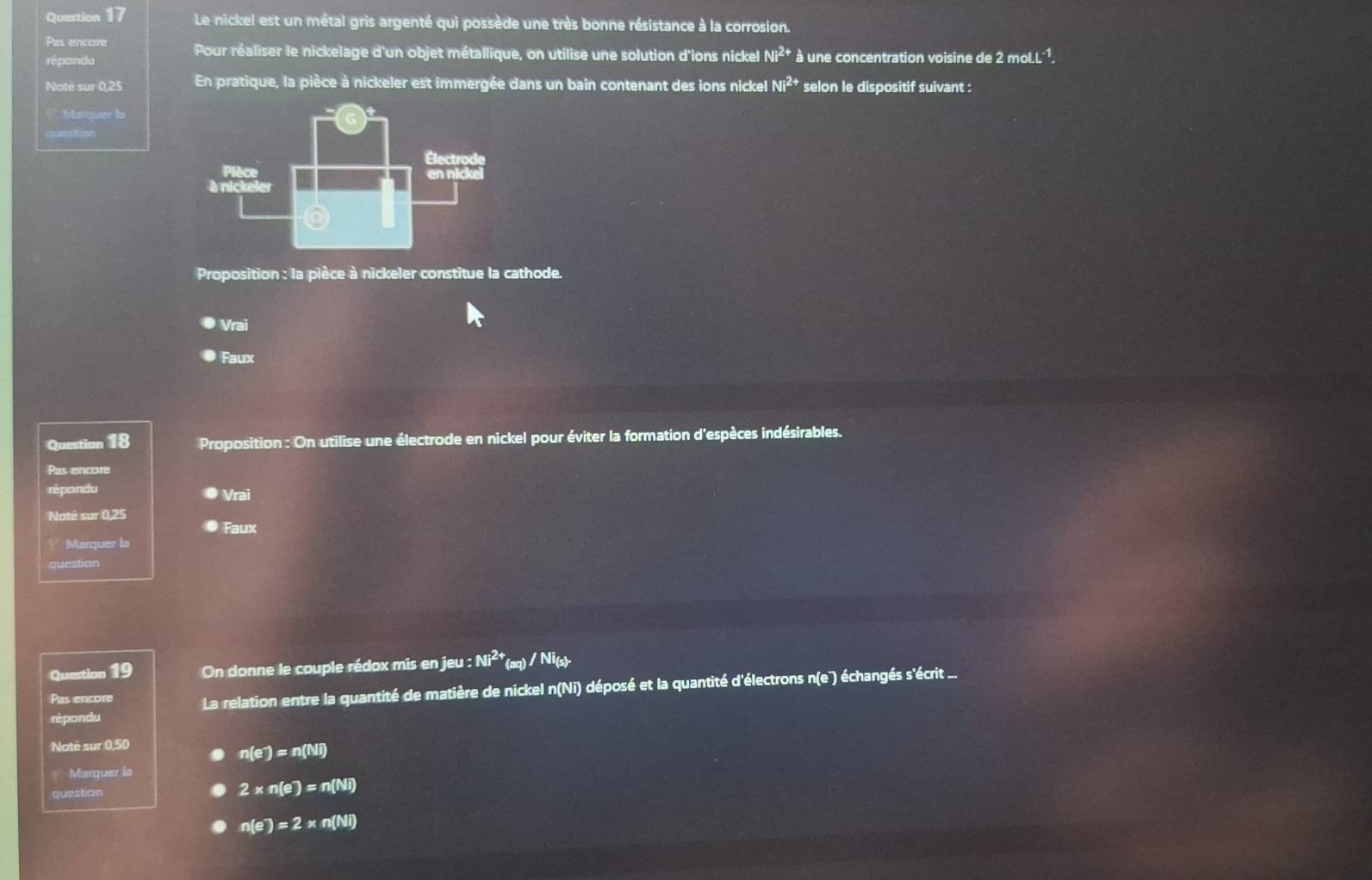 Le nickel est un métal gris argenté qui possède une très bonne résistance à la corrosion.
Pas encore Pour réaliser le nickelage d'un objet métallique, on utilise une solution d'ions nickel Ni^(2+)
répondu à une concentration voisine de 2 mo LL^(-1). 
Noté sur 0,25 En pratique, la pièce à nickeler est immergée dans un bain contenant des ions nickel Ni^(2+) selon le dispositif suivant :
* Marquer la

Proposition : la pièce à nickeler constitue la cathode.
Vrai
Faux
Question 18 Proposition : On utilise une électrode en nickel pour éviter la formation d'espèces indésirables.
Pas encore
rèpondu Vrai
Noté sur 0,25
Faux
Marquer la
question
Question 19 On donne le couple rédox mis en jeu : Ni^(2+)(aq)/Ni_(s)
Pas encore La relation entre la quantité de matière de nickel n(Ni) déposé et la quantité d'électrons n te ) échangés s'écrit ...
répondu
Noté sur 0,50
n(e^-)=n(Ni)
Marquer la
question
2* n(e)=n(Ni)
n(e)=2* n(Ni)