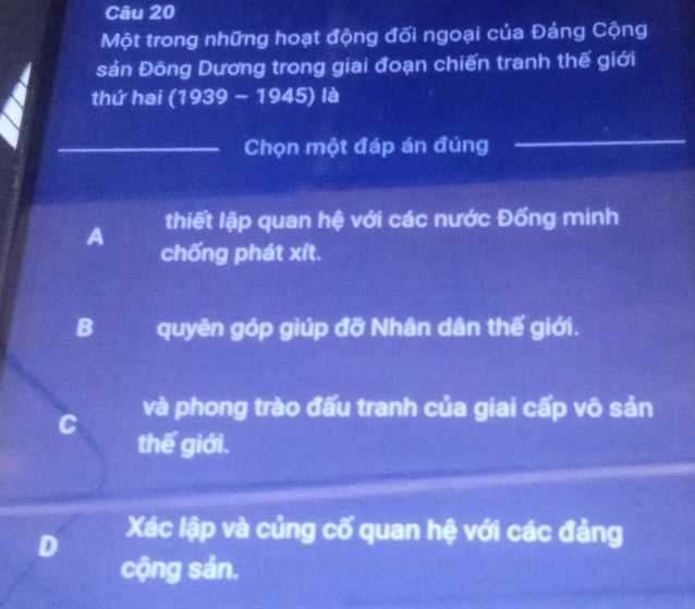 Một trong những hoạt động đối ngoại của Đảng Cộng
sản Đông Dương trong giai đoạn chiến tranh thế giới
thứ hai (1939 - 1945) là
_Chọn một đáp án đúng_
_
A thiết lập quan hệ với các nước Đổng minh
chống phát xít.
B quyên góp giúp đỡ Nhân dân thế giới.
C và phong trào đấu tranh của giai cấp vô sản
thế giới.
D Xác lập và củng cố quan hệ với các đảng
cộng sản.