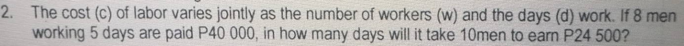 The cost (c) of labor varies jointly as the number of workers (w) and the days (d) work. If 8 men 
working 5 days are paid P40 000, in how many days will it take 10men to earn P24 500?