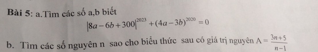 Tìm các số a, b biết
|8a-6b+300|^2023+(4a-3b)^2020=0
b. Tìm các số nguyên n sao cho biểu thức sau có giá trị nguyên A= (3n+5)/n-1 