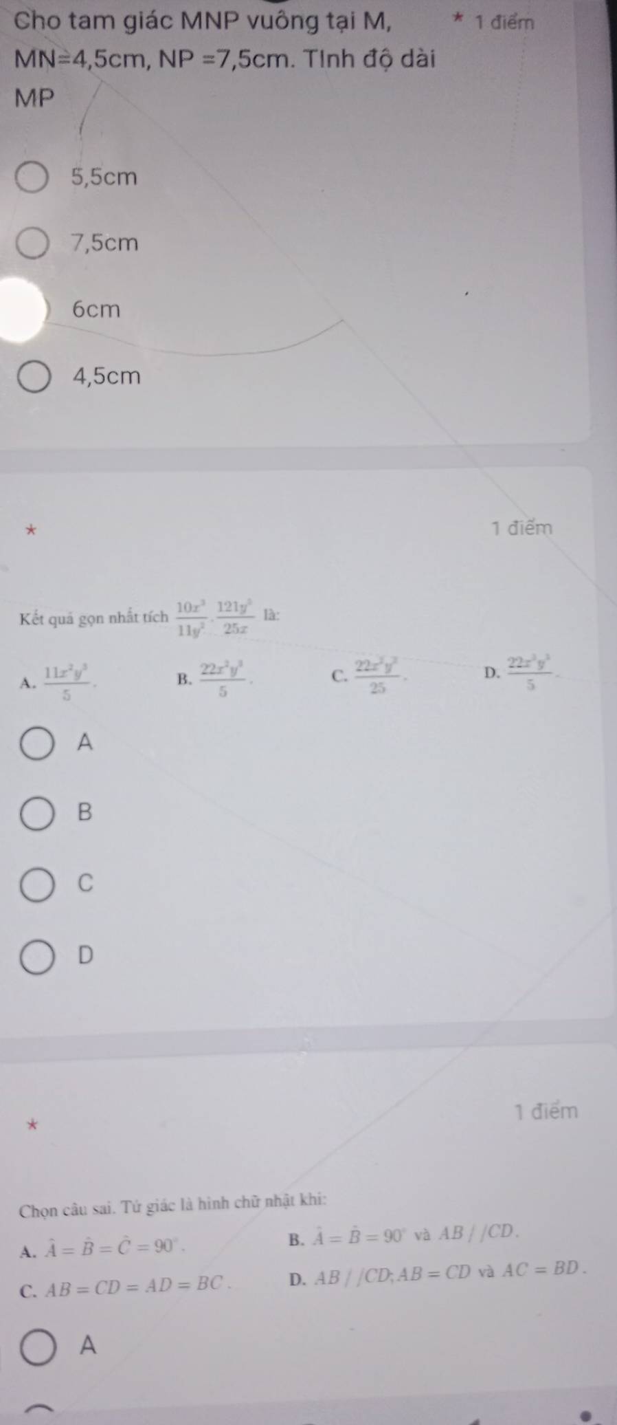 Cho tam giác MNP vuông tại M, 1 điểm
MN=4,5cm, NP=7,5cm. Tinh độ dài
MP
5,5cm
7,5cm
6cm
4,5cm
* 1 điểm
Kết quá gọn nhất tích  10x^3/11y^2 ·  121y^3/25x lax
A.  11x^2y^3/5 . B.  22x^2y^3/5 . C.  22x^2y^2/25 . D.  22x^3y^3/5 . 
A
B
C
D
1 điểm
*
Chọn câu sai. Tứ giác là hình chữ nhật khi:
A. hat A=hat B=hat C=90°. B. hat A=hat B=90° và AB//CD.
C. AB=CD=AD=BC. D. AB//CD; AB=CD và AC=BD.
A