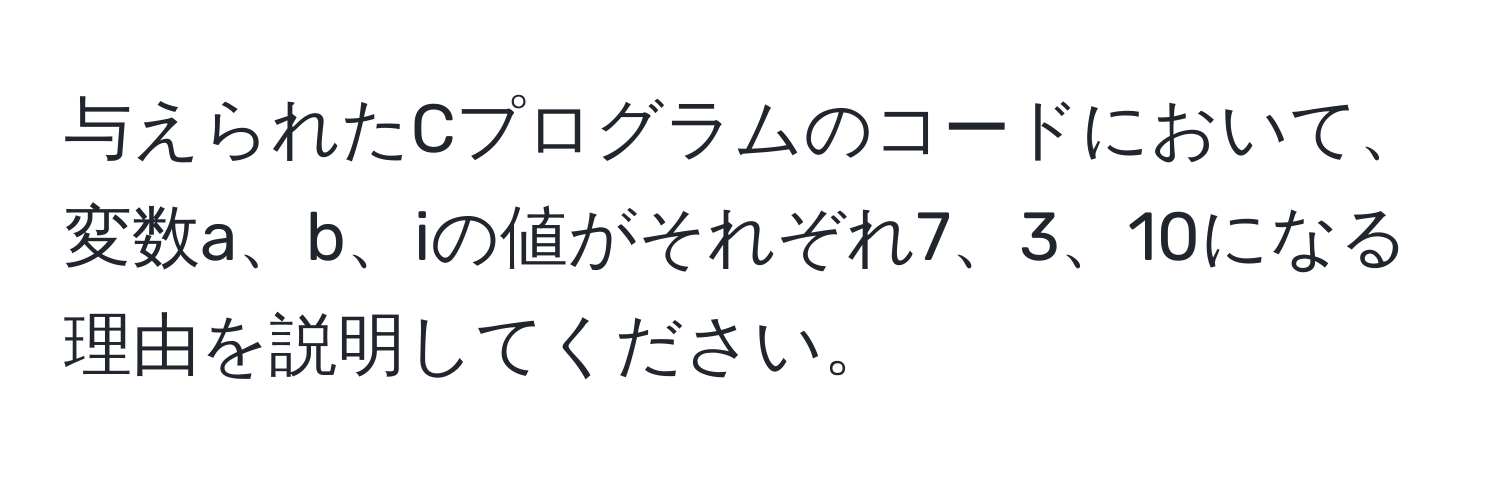 与えられたCプログラムのコードにおいて、変数a、b、iの値がそれぞれ7、3、10になる理由を説明してください。