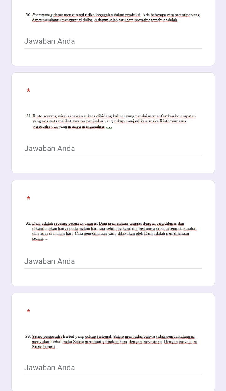 Prototyping dapat mengurangi risiko kegagalan dalam produksi. Ada beberapa cara prototipe yang 
dapat membantu mengurangi risiko. Adapun salah satu cara prototipe tersebut adalah... 
Jawaban Anda 
* 
31. Rinto seorang wirausahawan sukses dibidang kuliner yang pandai memanfaatkan kesempatan 
yang ada serta melihat sasaran penjualan yang cukup menjanjikan, maka Rinto termasuk 
wirausahawan yang mampu menganalisis 
Jawaban Anda 
* 
32. Dani adalah seorang peternak unggas. Dani memelihara unggas dengan cara dilepas dan 
dikandangkan hanya pada malam hari saja sehingga kandang berfungsi sebagai tempat istirahat 
dan tidur di malam hari. Cara pemeliharaan yang dilakukan oleh Dani adalah pemeliharaan 
secara… 
Jawaban Anda 
* 
33. Satrio pengusaha herbal yang cukup terkenal. Satrio menyadar bahwa tidak semua kalangan 
menvukai herbal maka Satrio membuat gebrakan baru dengan inovasinya. Dengan inovasi ini 
Satrio berarti ... 
Jawaban Anda