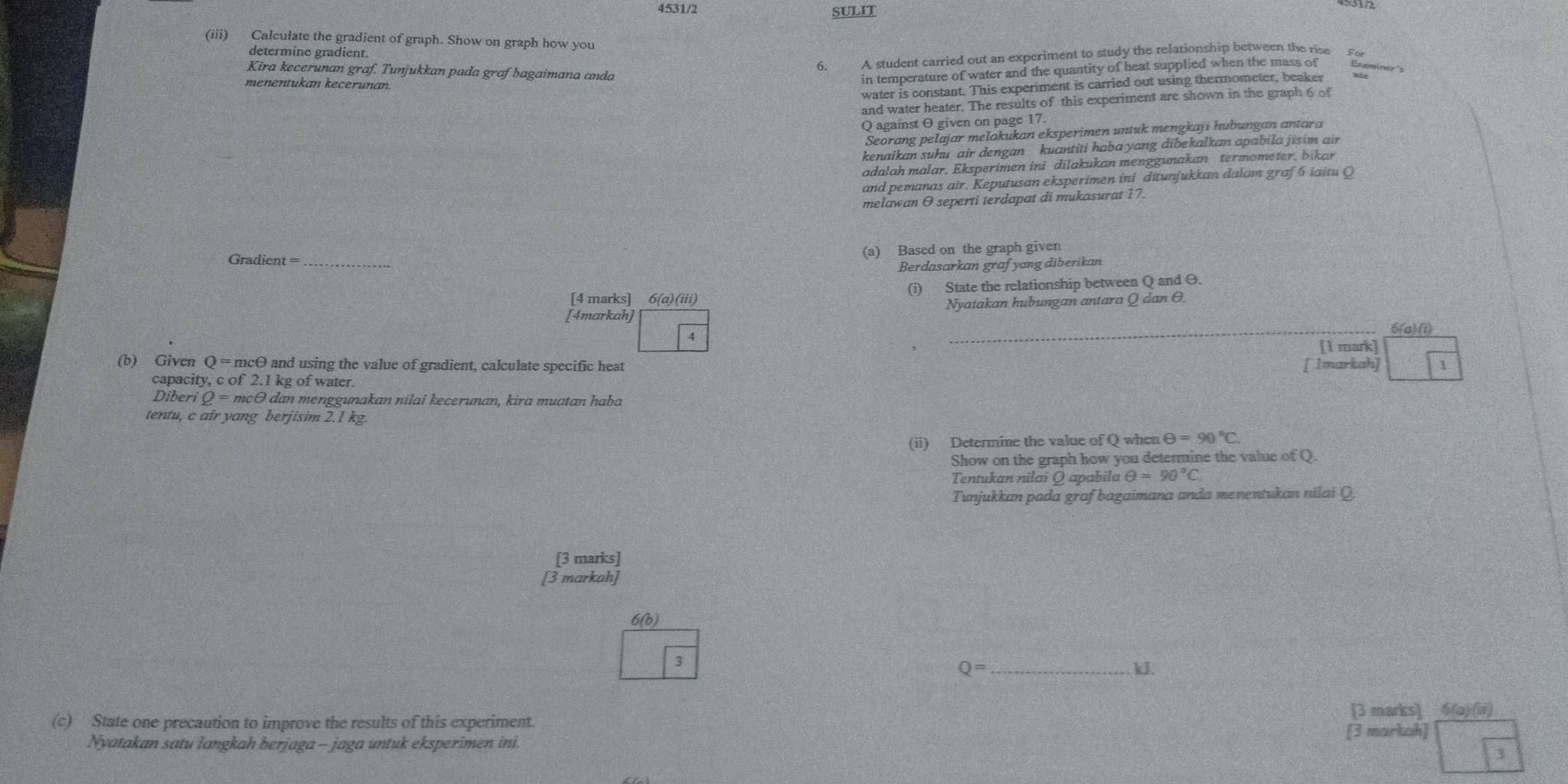 4531/2 SULIT
(iii) Calculate the gradient of graph. Show on graph how you
determine gradient.
Kira kecerunan graf. Tunjukkan pada graf bagaimana anda
6. A student carried out an experiment to study the relationship between the rise
water is constant. This experiment is carried out using thermometer, beaker Begmainer's
menentukan kecerunan.
in temperature of water and the quantity of beat supplied when the mass of
and water heater. The results of this experiment are shown in the graph 6 o
O against θ given on page 17.
Seorang pelajar melakukan eksperimen untuk mengkaji hubungan antara
kenaikan suhu air dengan  kuantiti haba yang dibekalkan apabila jisim ai
adalah malar. Eksperimen ini dilakukan menggunakan  termometer, bikar
and pemanas air. Keputusan eksperimen ini ditunjukkan dalam graf6 iaitu Q
melawan O seperti terdapat di mukasurat 17.
Gradien t= _
(a) Based on the graph given
Berdasarkan grafyang diberikan
[4 marks] 6(a)(iii) (i) State the relationship between Q and θ.
[4markah] Nyatakan hubungan antara Q dan θ
4
_6(a) (i)
[1 mark]
(b) Given Q = mcθ and using the value of gradient, calculate specific heat [ 1markah] 1
capacity, c of 2.1k g of water.
Diberi Q=mcθ dan menggunakan nilai kecerunan, kira muatan haba
tentu, c air yang berjisim 2.1 kg.
(ii) Determine the value of Q when θ =90°C.
Show on the graph how you determine the value of Q.
Tentukan nilai Q apabila θ =90°C
Tunjukkan pada graf bagaimana anda menentukan nilai Q.
[3 marks]
[3 markah]
6(b)
3
Q= _ ld.
(c) State one precaution to improve the results of this experiment. [3 marks] 6(a) (ii)
Nyatakan satu langkah berjaga - jaga untuk eksperimen ini. [3 markah]
3