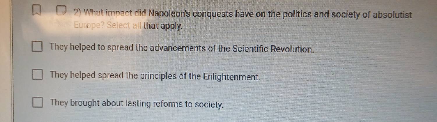 What impact did Napoleon's conquests have on the politics and society of absolutist
Europe? Select all that apply.
They helped to spread the advancements of the Scientific Revolution.
They helped spread the principles of the Enlightenment.
They brought about lasting reforms to society.