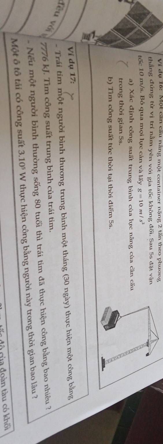 Ví dụ 16: Một cần cấu nâng một container nặng 2 tấn theo phương 
thẳng đứng từ vị trí nằm yên với gia tốc không đổi. Sau 5s đặt vận 
tốc 10 m/s. Bỏ qua mọi lực cản và lấy g=10m/s^2
a) Xác định công suất trung bình của lực nâng của cân cấu 
trong thời gian 5s. 
b) Tìm công suất tức thời tại thời điểm 5s. 
Ví dụ 17: 
- Trái tim một người bình thương trung bình một tháng (30 ngày) thực hiện một công bằng 
đêu với
7776 kJ. Tìm công suất trung bình của trái tim. 
Nếu một người bình thường sống 80 tuổi thì trái tim đã thực hiện công bằng bao nhiêu ? 
Một ô tô tải có công suất 3.10^5 W thực hiện công bằng người này trong thời gian bao lâu ? 
c độ của đoàn tàu có khối