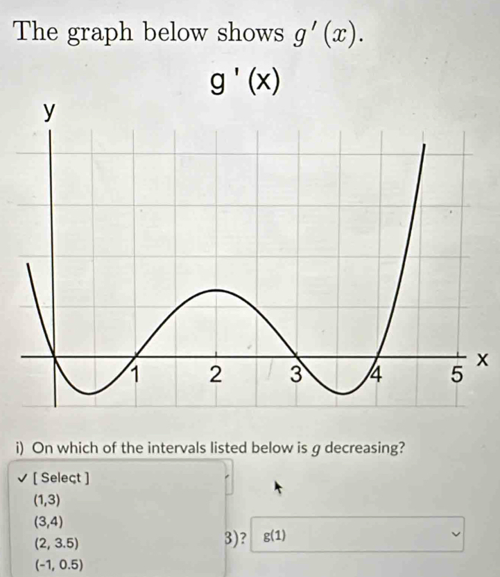 The graph below shows g'(x).
g'(x)
x
i) On which of the intervals listed below is g decreasing? 
[ Seleçt ]
(1,3)
(3,4)
(2,3.5)
3)? g(1)
(-1,0.5)